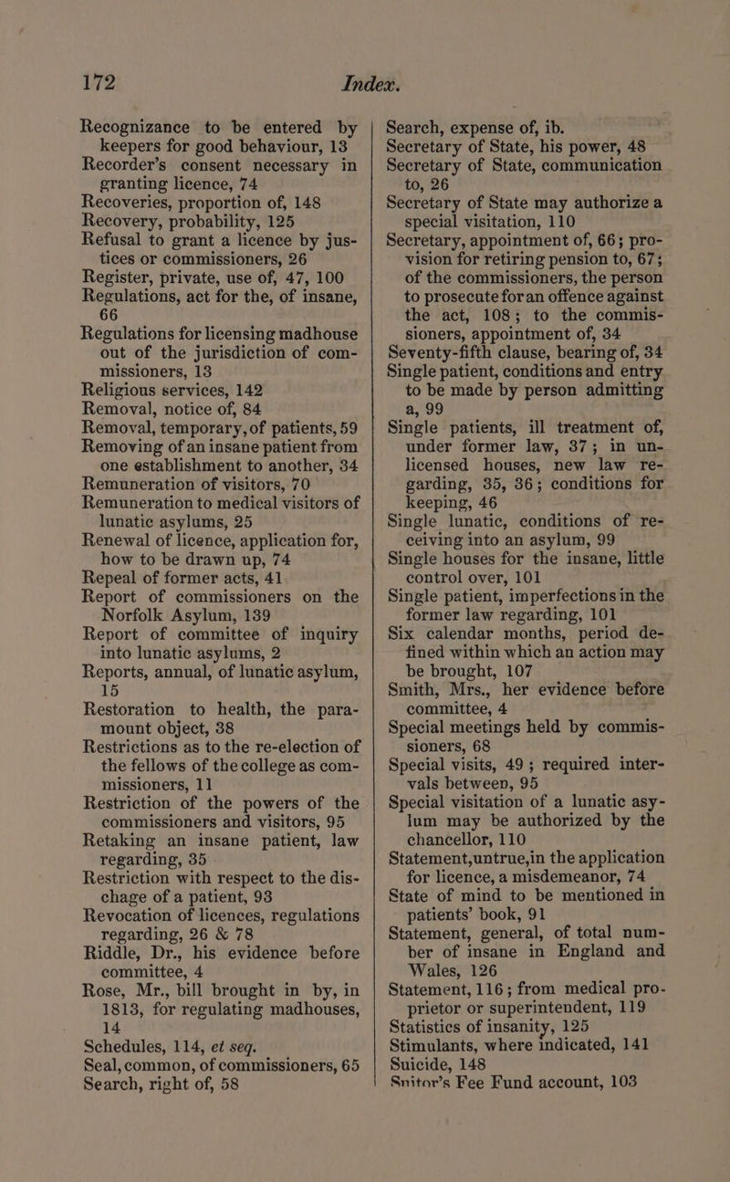 Recognizance to be entered by keepers for good behaviour, 13 Recorder’s consent necessary in granting licence, 74 Recoveries, proportion of, 148 Recovery, probability, 125 Refusal to grant a licence by jus- tices or commissioners, 26 Register, private, use of, 47, 100 Regulations, act for the, of insane, 66 Regulations for licensing madhouse out of the jurisdiction of com- missioners, 13 Religious services, 142 Removal, notice of, 84 Removal, temporary, of patients, 59 Removing of an insane patient from one establishment to another, 34 Remuneration of visitors, 70 Remuneration to medical visitors of lunatic asylums, 25 Renewal of licence, application for, how to be drawn up, 74 Repeal of former acts, 41 Report of commissioners on the Norfolk Asylum, 139 Report of committee of inquiry into lunatic asylums, 2 Reports, annual, of lunatic asylum, 15 Restoration to health, the para- mount object, 38 Restrictions as to the re-election of the fellows of the college as com- missioners, 11 Restriction of the powers of the commissioners and visitors, 95 Retaking an insane patient, law regarding, 35 Restriction with respect to the dis- chage of a patient, 93 Revocation of licences, regulations regarding, 26 &amp; 78 Riddle, Dr., his evidence before committee, 4 Rose, Mr., bill brought in by, in 1813, for regulating madhouses, 14 Schedules, 114, et seq. Seal, common, of commissioners, 65 Search, right of, 58 Search, expense of, ib. Secretary of State, his power, 48 Secretary of State, communication to, 26 Secretary of State may authorize a special visitation, 110 Secretary, appointment of, 66; pro- vision for retiring pension to, 67; of the commissioners, the person to prosecute foran offence against the act, 108; to the commis- sioners, appointment of, 34 Seventy-fifth clause, bearing of, 34 Single patient, conditions and entry to be made by person admitting a, 99 Single patients, ill treatment of, under former law, 37; in un- licensed houses, new law re- garding, 35, 36; conditions for keeping, 46 Single lunatic, conditions of re- ceiving into an asylum, 99 Single houses for the insane, little control over, 101 Single patient, imperfections in the former law regarding, 101 Six calendar months, period de- fined within which an action may be brought, 107 Smith, Mrs., her evidence before committee, 4 Special meetings held by commis- sioners, 68 Special visits, 49 ; required inter- vals between, 95 Special visitation of a lunatic asy- lum may be authorized by the chancellor, 110 Statement,untrue,in the application for licence, a misdemeanor, 74 State of mind to be mentioned in patients’ book, 91 Statement, general, of total num- ber of insane in England and Wales, 126 Statement, 116; from medical pro- prietor or superintendent, 119 Statistics of insanity, 125 Stimulants, where indicated, 141 Suicide, 148 Snitor’s Fee Fund account, 103