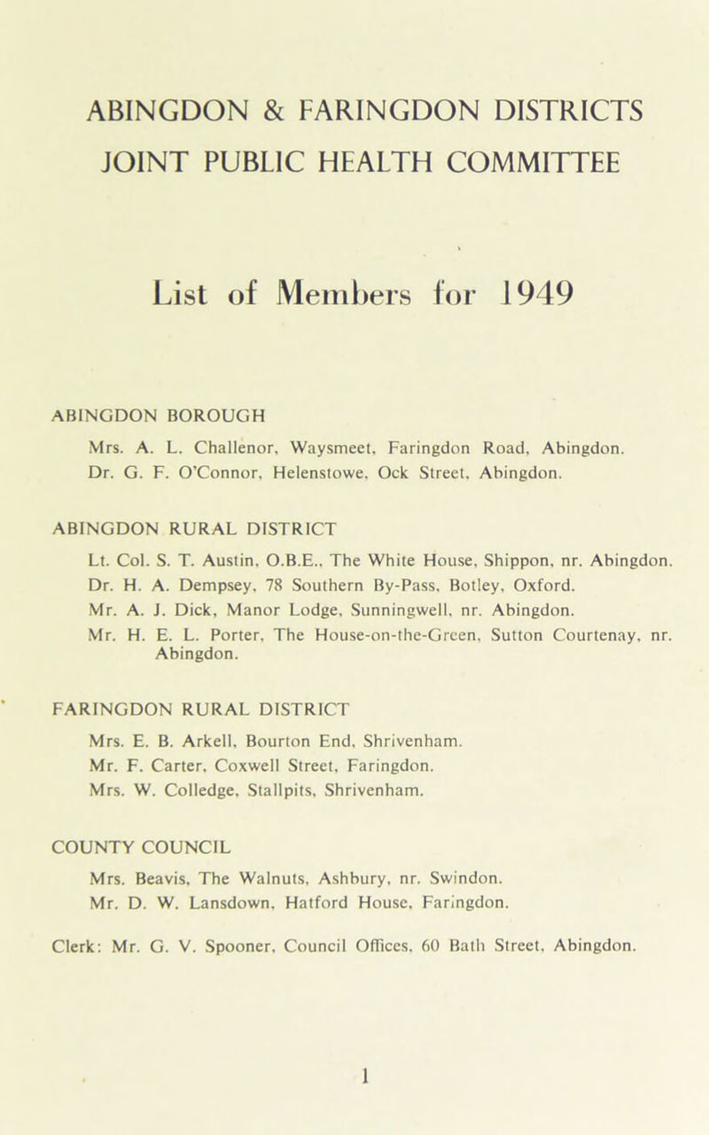 ABINGDON & FARINGDON DISTRICTS JOINT PUBLIC HEALTH COMMITTEE List of Members for 1949 ABINGDON BOROUGH Mrs. A. L. Challenor, Waysmeet, Faringdon Road, Abingdon. Dr. G. F. O’Connor. Helenstowe. Ock Street, Abingdon. ABINGDON RURAL DISTRICT Lt. Col. S. T. Austin. O.B.E.. The White House, Shippon, nr. Abingdon. Dr. H. A. Dempsey. 78 Southern By-Pass, Botley, Oxford. Mr. A. J. Dick, Manor Lodge, Sunningwell, nr. Abingdon. Mr. H. E. L. Porter, The House-on-the-Green. Sutton Courtenay, nr. Abingdon. FARINGDON RURAL DISTRICT Mrs. E. B. Arkell, Bourton End, Shrivenham. Mr. F. Carter, Coxwell Street, Faringdon. Mrs. W. CoIIedge, Stallpits, Shrivenham. COUNTY COUNCIL Mrs. Beavis, The Walnuts, Ashbury, nr. Swindon. Mr. D. W. Lansdown. Hatford House, Faringdon. Clerk: Mr. G. V. Spooner, Council Offices. 60 Bath Street. Abingdon.