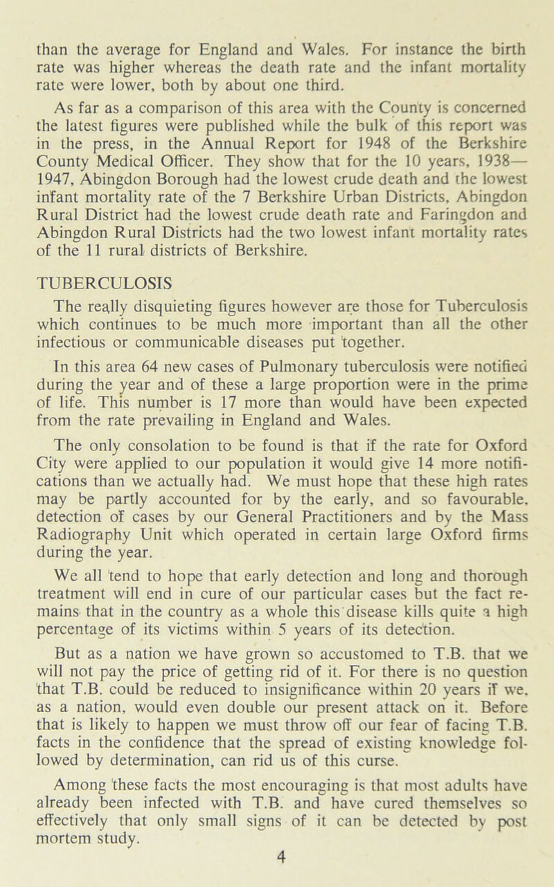 than the average for England and Wales. For instance the birth rate was higher whereas the death rate and the infant mortality rate were lower, both by about one third. As far as a comparison of this area with the County is concerned the latest figures were published while the bulk of this report was in the press, in the Annual Report for 1948 of the Berkshire County Medical Officer. They show that for the 10 years, 1938— 1947, Abingdon Borough had the lowest crude death and the lowest infant mortality rate of the 7 Berkshire Urban Districts, Abingdon Rural District had the lowest crude death rate and Faringdon and Abingdon Rural Districts had the two lowest infant mortality rates of the 11 rural districts of Berkshire. TUBERCULOSIS The really disquieting figures however are those for Tuberculosis which continues to be much more important than all the other infectious or communicable diseases put together. In this area 64 new cases of Pulmonary tuberculosis were notified during the year and of these a large proportion were in the prime of life. This number is 17 more than would have been expected from the rate prevailing in England and Wales. The only consolation to be found is that if the rate for Oxford City were applied to our population it would give 14 more notifi- cations than we actually had. We must hope that these high rates may be partly accounted for by the early, and so favourable, detection of cases by our General Practitioners and by the Mass Radiography Unit which operated in certain large Oxford firms during the year. We all tend to hope that early detection and long and thorough treatment will end in cure of our particular cases but the fact re- mains that in the country as a whole this disease kills quite a high percentage of its victims within 5 years of its detection. But as a nation we have grown so accustomed to T.B. that we will not pay the price of getting rid of it. For there is no question that T.B. could be reduced to insignificance within 20 years ir we. as a nation, would even double our present attack on it. Before that is likely to happen we must throw off our fear of facing T.B. facts in the confidence that the spread of existing knowledge fol- lowed by determination, can rid us of this curse. Among these facts the most encouraging is that most adults have already been infected with T.B. and have cured themselves so effectively that only small signs of it can be detected by post mortem study.