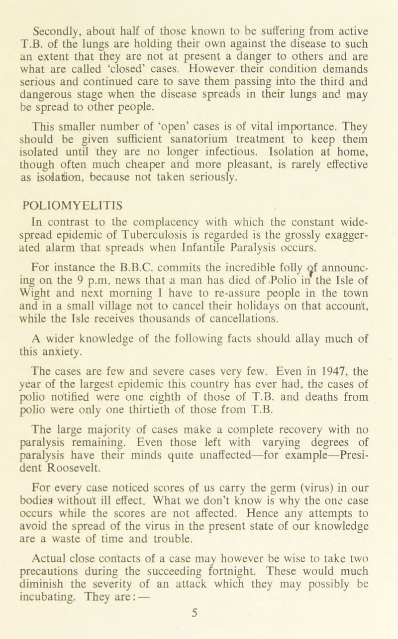 Secondly, about half of those known to be suffering from active T.B. of the lungs are holding their own against the disease to such an extent that they are not at present a danger to others and are what are called ‘closed’ cases. However their condition demands serious and continued care to save them passing into the third and dangerous stage when the disease spreads in their lungs and may be spread to other people. This smaller number of ‘open’ cases is of vital importance. They should be given sufficient sanatorium treatment to keep them isolated until they are no longer infectious. Isolation at home, though often much cheaper and more pleasant, is rarely effective as isolatiion, because not taken seriously. POLIOMYELITIS In contrast to the complacency with which the constant wide- spread epidemic of Tuberculosis is regarded is the grossly exagger- ated alarm that spreads when Infantile Paralysis occurs. For instance the B.B.C. commits the incredible folly <^f announc- ing on the 9 p.m. news that a man has died of Polio in the Isle of Wight and next morning I have to re-assure people in the town and in a small village not to cancel their holidays on that account, while the Isle receives thousands of cancellations. A wider knowledge of the following facts should allay much of this anxiety. The cases are few and severe cases very few. Even in 1947, the year of the largest epidemic this country has ever had, the cases of polio notified were one eighth of those of T.B. and deaths from polio were only one thirtieth of those from T.B. The large majority of cases make a complete recovery with no paralysis remaining. Even those left with varying degrees of paralysis have their minds quite unaffected—for example—Presi- dent Roosevelt. For every case noticed scores of us carry the germ (virus) in our bodies without ill effect. What we don’t know is why the one case occurs while the scores are not affected. Hence any attempts to avoid the spread of the virus in the present state of our knowledge are a waste of time and trouble. Actual close contacts of a case may however be wise to take two precautions during the succeeding fortnight. These would much diminish the severity of an attack which they may possibly be incubating. They are: —