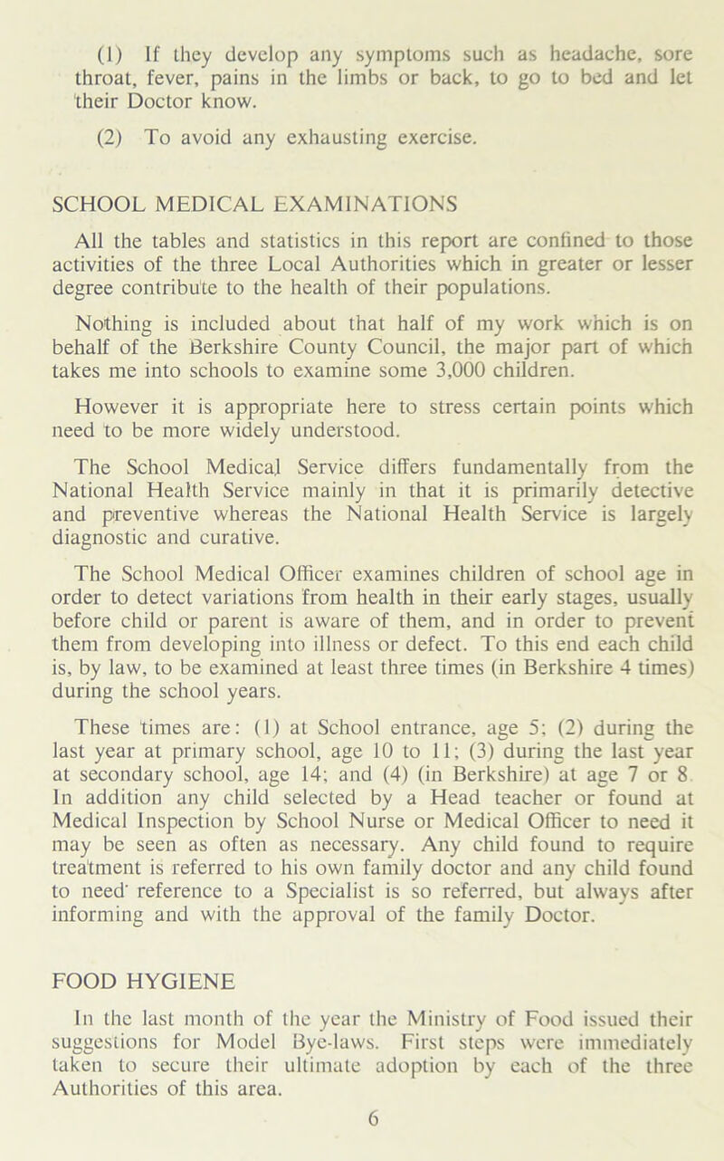 (1) If they develop any symptoms such as headache, sore throat, fever, pains in the limbs or back, to go to bed and let their Doctor know. (2) To avoid any exhausting exercise. SCHOOL MEDICAL EXAMINATIONS All the tables and statistics in this report are confined to those activities of the three Local Authorities which in greater or lesser degree contribute to the health of their populations. Nothing is included about that half of my work which is on behalf of the Berkshire County Council, the major part of which takes me into schools to examine some 3,000 children. However it is appropriate here to stress certain points which need to be more widely understood. The School Medical Service differs fundamentally from the National Health Service mainly in that it is primarily detective and preventive whereas the National Health Service is largely diagnostic and curative. The School Medical Officer examines children of school age in order to detect variations from health in their early stages, usually before child or parent is aware of them, and in order to prevent them from developing into illness or defect. To this end each child is, by law, to be examined at least three times (in Berkshire 4 times) during the school years. These times are: (1) at School entrance, age 5; (2) during the last year at primary school, age 10 to 11; (3) during the last year at secondary school, age 14; and (4) (in Berkshire) at age 7 or 8 In addition any child selected by a Head teacher or found at Medical Inspection by School Nurse or Medical Officer to need it may be seen as often as necessary. Any child found to require treatment is referred to his own family doctor and any child found to need' reference to a Specialist is so referred, but always after informing and with the approval of the family Doctor. FOOD HYGIENE In the last month of the year the Ministry of Food issued their suggestions for Model Bye-laws. First steps were immediately taken to secure their ultimate adoption by each of the three Authorities of this area.