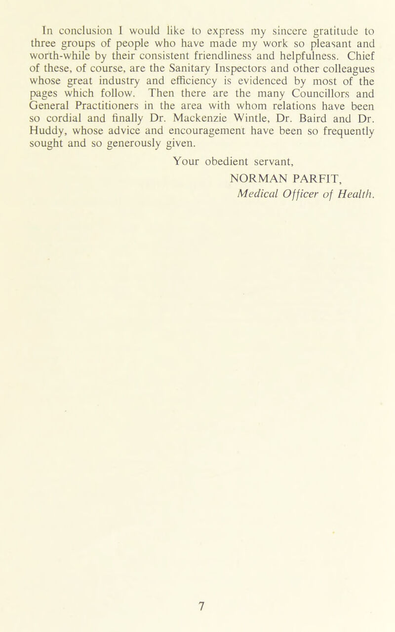 In conclusion 1 would like to express my sincere gratitude to three groups of people who have made my work so pleasant and worth-while by their consistent friendliness and helpfulness. Chief of these, of course, are the Sanitary Inspectors and other colleagues whose great industry and efficiency is evidenced by most of the pages which follow. Then there are the many Councillors and General Practitioners in the area with whom relations have been so cordial and finally Dr. Mackenzie Wintle, Dr. Baird and Dr. Huddy, whose advice and encouragement have been so frequently sought and so generously given. Your obedient servant, NORMAN PARFIT, Medical Officer of Health.