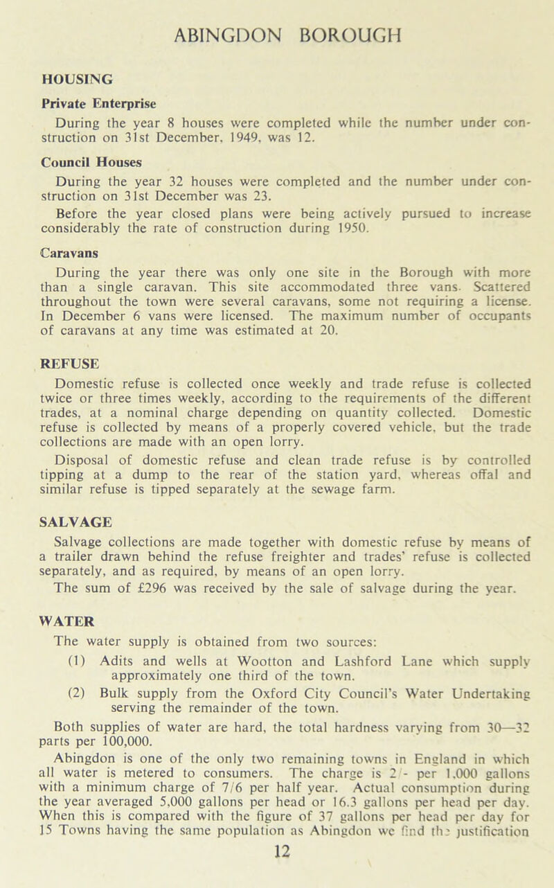 ABINGDON BOROUGH HOUSING Private Enterprise During the year 8 houses were completed while the number under con- struction on 31st December. 1949, was 12. Council Houses During the year 32 houses were completed and the number under con- struction on 31st December was 23. Before the year closed plans were being actively pursued to increase considerably the rate of construction during 1950. Caravans During the year there was only one site in the Borough with more than a single caravan. This site accommodated three vans. Scattered throughout the town were several caravans, some not requiring a license. In December 6 vans were licensed. The maximum number of occupants of caravans at any time was estimated at 20. REFUSE Domestic refuse is collected once weekly and trade refuse is collected twice or three times weekly, according to the requirements of the different trades, at a nominal charge depending on quantity collected. Domestic refuse is collected by means of a properly covered vehicle, but the trade collections are made with an open lorry. Disposal of domestic refuse and clean trade refuse is by controlled tipping at a dump to the rear of the station yard, whereas offal and similar refuse is tipped separately at the sewage farm. SALVAGE Salvage collections are made together with domestic refuse by means of a trailer drawn behind the refuse freighter and trades’ refuse is collected separately, and as required, by means of an open lorry. The sum of £296 was received by the sale of salvage during the year. WATER The water supply is obtained from two sources: (1) Adits and wells at Wootton and Lashford Lane which supply approximately one third of the town. (2) Bulk supply from the Oxford City Council’s Water Undertaking serving the remainder of the town. Both supplies of water are hard, the total hardness varying from 30—32 parts per 100,000. Abingdon is one of the only two remaining towns in England in which all water is metered to consumers. The charge is 21- per 1.000 gallons with a minimum charge of 7/6 per half year. Actual consumption during the year averaged 5,000 gallons per head or 16.3 gallons per head per day. When this is compared with the figure of 37 gallons per head per day for 15 Towns having the same population as Abingdon wc find th: justification