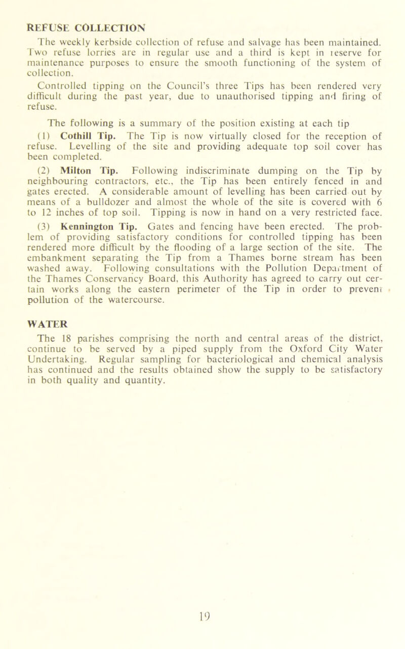 REFUSE COLLECTION The weekly kerbside collection of refuse and salvage has been maintained. Two refuse lorries are in regular use and a third is kept in leserve for maintenance purposes to ensure the smooth functioning of the system of collection. Controlled tipping on the Council’s three Tips has been rendered very difficult during the past year, due to unauthorised tipping and firing of refuse. The following is a summary of the position existing at each tip (1) Cothill Tip. The Tip is now virtually closed for the reception of refuse. Levelling of the site and providing adequate top soil cover has been completed. (2) Milton Tip. Following indiscriminate dumping on the Tip by neighbouring contractors, etc., the Tip has been entirely fenced in and gates erected. A considerable amount of levelling has been carried out by means of a bulldozer and almost the whole of the site is covered with 6 to 12 inches of top soil. Tipping is now in hand on a very restricted face. (3) Kennington Tip. Gates and fencing have been erected. The prob- lem of providing satisfactory conditions for controlled tipping has been rendered more difficult by the flooding of a large section of the site. The embankment separating the Tip from a Thames borne stream has been washed away. Following consultations with the Pollution Department of the Thames Conservancy Board, this Authority has agreed to carry out cer- tain works along the eastern perimeter of the Tip in order to prevent pollution of the watercourse. WATER The 18 parishes comprising the north and central areas of the district, continue to be served by a piped supply from the Oxford City Water Undertaking. Regular sampling for bacteriological and chemical analysis has continued and the results obtained show the supply to be satisfactory in both quality and quantity.