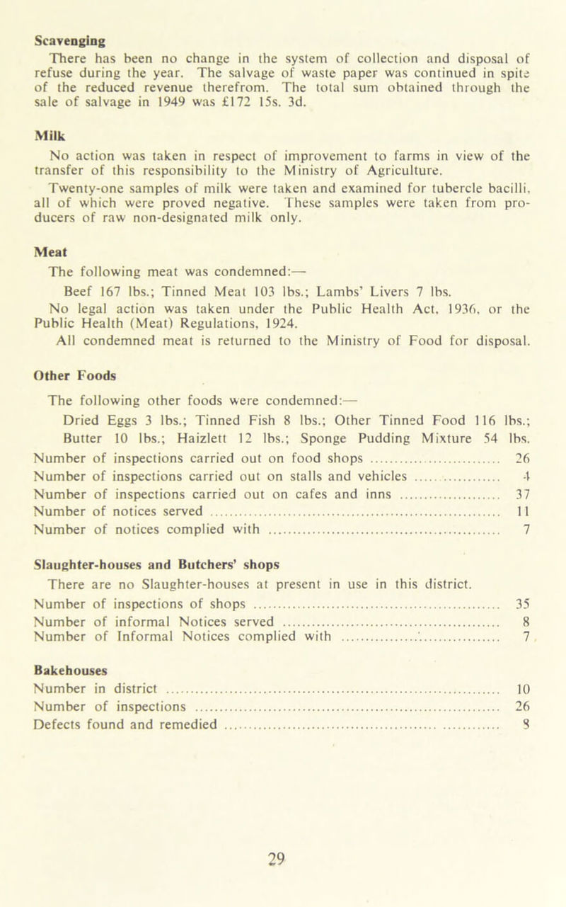 Scavenging There has been no change in the system of collection and disposal of refuse during the year. The salvage of waste paper was continued in spite of the reduced revenue therefrom. The total sum obtained through the sale of salvage in 1949 was £172 15s. 3d. Milk No action was taken in respect of improvement to farms in view of the transfer of this responsibility to the Ministry of Agriculture. Twenty-one samples of milk were taken and examined for tubercle bacilli, all of which were proved negative. These samples were taken from pro- ducers of raw non-designated milk only. Meat The following meat was condemned:— Beef 167 lbs.; Tinned Meat 103 lbs.; Lambs’ Livers 7 lbs. No legal action was taken under the Public Health Act, 1936, or the Public Health (Meat) Regulations, 1924. All condemned meat is returned to the Ministry of Food for disposal. Other Foods The following other foods were condemned:— Dried Eggs 3 lbs.; Tinned Fish 8 lbs.; Other Tinned Food 116 lbs.; Butter 10 lbs.; Haizlett 12 lbs.; Sponge Pudding Mixture 54 lbs. Number of inspections carried out on food shops 26 Number of inspections carried out on stalls and vehicles 4 Number of inspections carried out on cafes and inns 37 Number of notices served 11 Number of notices complied with 7 Slaughter-houses and Butchers’ shops There are no Slaughter-houses at present in use in this district. Number of inspections of shops 35 Number of informal Notices served 8 Number of Informal Notices complied with 7 Bakehouses Number in district 10 Number of inspections 26 Defects found and remedied 8