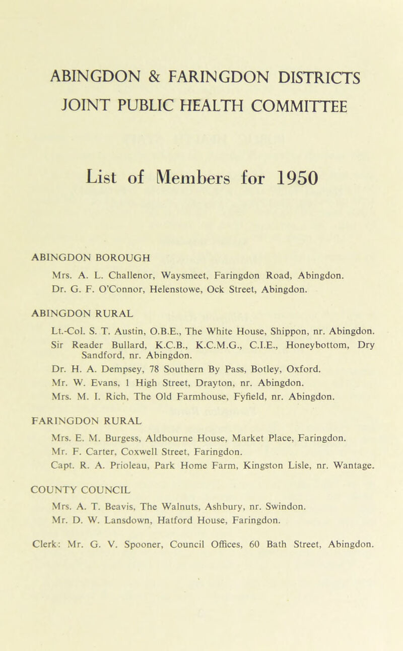 ABINGDON & FARINGDON DISTRICTS JOINT PUBLIC HEALTH COMMITTEE List of Members for 1950 ABINGDON BOROUGH Mrs. A. L. Challenor, Waysmeet, Faringdon Road, Abingdon. Dr. G. F. O’Connor, Helenstowe, Ock Street, Abingdon. ABINGDON RURAL Lt.-Col. S. T. Austin, O.B.E., The White House, Shippon, nr. Abingdon. Sir Reader Bullard, K.C.B., K.C.M.G., C.I.E., Honeybottom, Dry Sandford, nr. Abingdon. Dr. H. A. Dempsey, 78 Southern By Pass, Botley, Oxford. Mr. W. Evans, 1 High Street, Drayton, nr. Abingdon. Mrs. M. I. Rich, The Old Farmhouse, Fyfield, nr. Abingdon. FARINGDON RURAL Mrs. E. M. Burgess, Aldbourne House, Market Place, Faringdon. Mr. F. Carter, Coxwell Street, Faringdon. Capt. R. A. Prioleau, Park Home Farm, Kingston Lisle, nr. Wantage. COUNTY COUNCIL Mrs. A. T. Beavis, The Walnuts, Ashbury, nr. Swindon. Mr. D. W. Lansdown, Hatford House, Faringdon. Clerk: Mr. G. V. Spooner, Council Offices, 60 Bath Street, Abingdon.