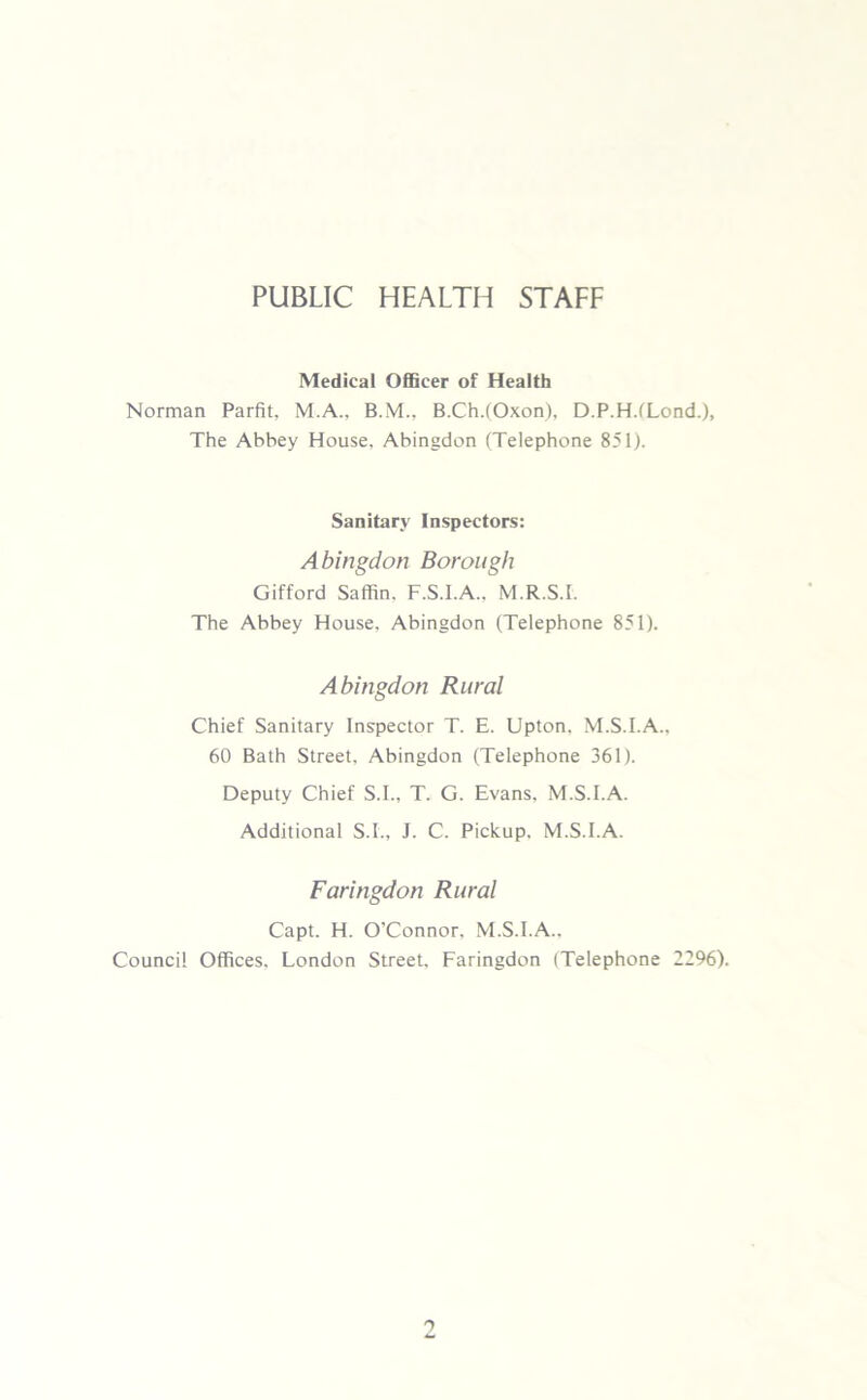 PUBLIC HEALTH STAFF Medical Officer of Health Norman Parfit, M.A., B.M., B.Ch.(Oxon), D.P.H.tLond.), The Abbey House, Abingdon (Telephone 851). Sanitary Inspectors: Abingdon Borough Gifford Saffin. F.S.I.A., M.R.S.I. The Abbey House. Abingdon (Telephone 851). Abingdon Rural Chief Sanitary Inspector T. E. Upton. M.S.I.A., 60 Bath Street, Abingdon (Telephone 361). Deputy Chief S.I., T. G. Evans, M.S.I.A. Additional S.I., J. C. Pickup. M.S.I.A. Faringdon Rural Capt. H. O’Connor. M.S.I.A.. Council Offices. London Street. Faringdon (Telephone 2296).