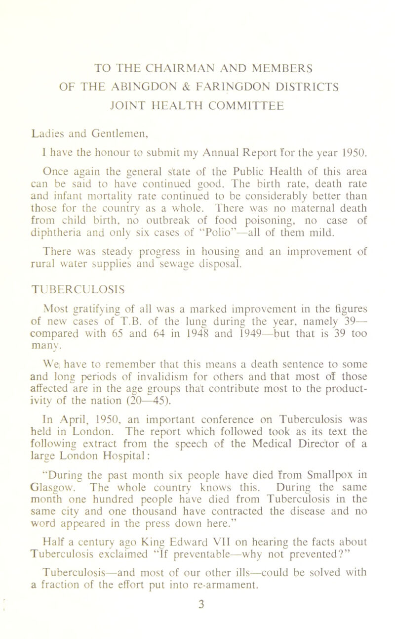 TO THE CHAIRMAN AND MEMBERS OF THE ABINGDON & FARINGDON DISTRICTS JOINT HEALTH COMMITTEE Ladies and Gentlemen, 1 have the honour to submit my Annual Report for the year 1950. Once again the general state of the Public Health of this area can be said to have continued good. The birth rate, death rate and infant mortality rate continued to be considerably better than those for the country as a whole. There was no maternal death from child birth, no outbreak of food poisoning, no case of diphtheria and only six cases of “Polio”—all of them mild. There was steady progress in housing and an improvement of rural water supplies and sewage disposal. TUBERCULOSIS Most gratifying of all was a marked improvement in the figures of new cases of T.B. of the lung during the year, namely 39— compared with 65 and 64 in 1948 and 1949—but that is 39 too many. We have to remember that this means a death sentence to some and long periods of invalidism for others and that most of those affected are in the age groups that contribute most to the product- ivity of the nation (20—45). In April, 1950, an important conference on Tuberculosis was held in London. The report which followed took as its text the following extract from the speech of the Medical Director of a large London Hospital: “During the past month six people have died from Smallpox in Glasgow. The whole country knows this. During the same month one hundred people have died from Tuberculosis in the same city and one thousand have contracted the disease and no word appeared in the press down here.” Half a century ago King Edward VII on hearing the facts about Tuberculosis exclaimed “If preventable—why not prevented?” Tuberculosis—and most of our other ills—could be solved with a fraction of the effort put into re-armament.