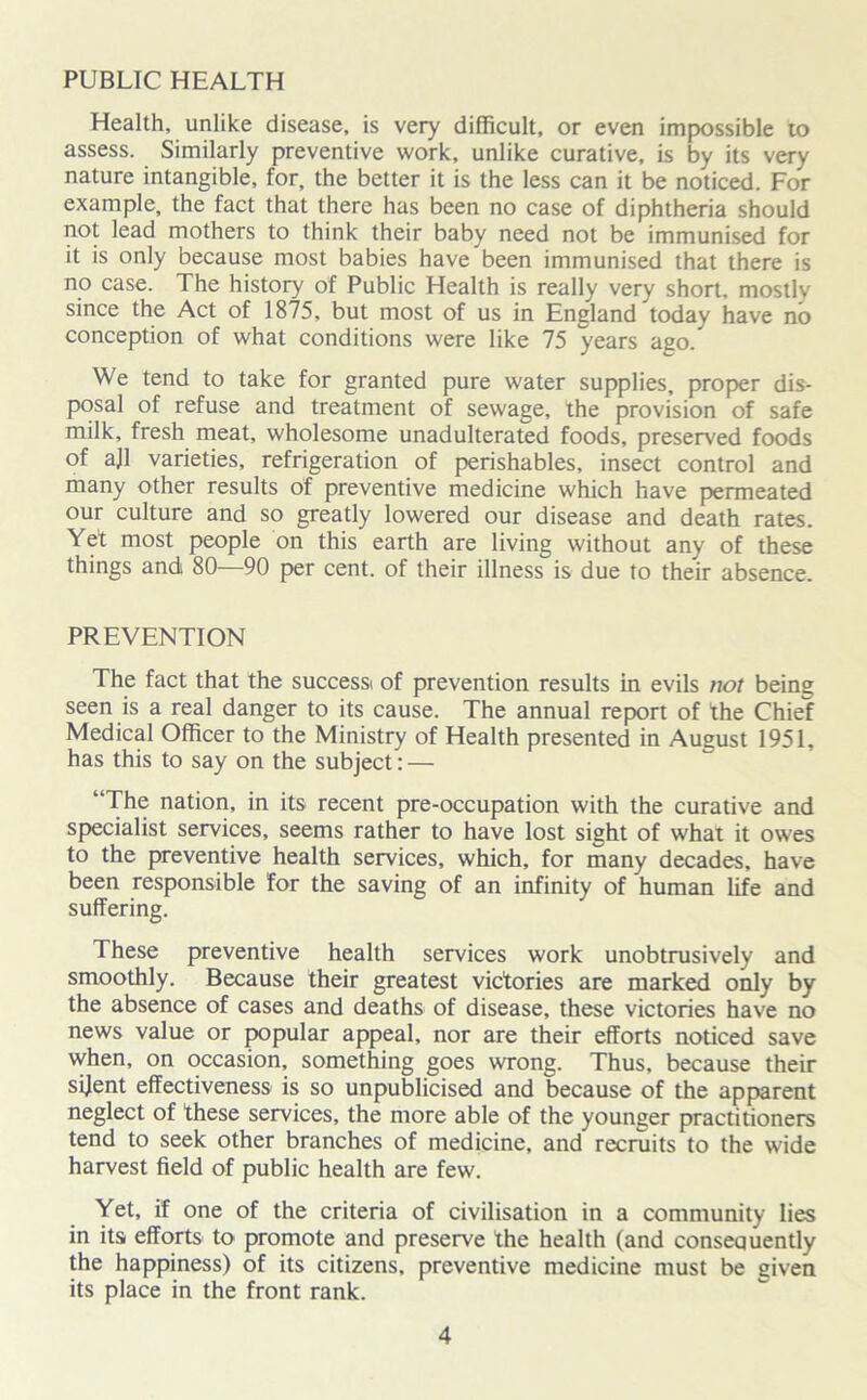 Health, unlike disease, is very difficult, or even impossible to assess. Similarly preventive work, unlike curative, is by its very nature intangible, for, the better it is the less can it be noticed. For example, the fact that there has been no case of diphtheria should not lead mothers to think their baby need not be immunised for it is only because most babies have been immunised that there is no case. The history of Public Health is really very short, mostly since the Act of 1875, but most of us in England today have no conception of what conditions were like 75 years ago/ We tend to take for granted pure water supplies, proper dis- posal of refuse and treatment of sewage, the provision of safe milk, fresh meat, wholesome unadulterated foods, preserved foods of ajl varieties, refrigeration of perishables, insect control and many other results of preventive medicine which have permeated our culture and so greatly lowered our disease and death rates. Yet most people on this earth are living without any of these things and 80—90 per cent, of their illness is due to their absence. PREVENTION The fact that the successi of prevention results in evils not being seen is a real danger to its cause. The annual report of the Chief Medical Officer to the Ministry of Health presented in August 1951, has this to say on the subject: — “The nation, in its recent pre-occupation with the curative and specialist services, seems rather to have lost sight of what it owes to the preventive health services, which, for many decades, have been responsible for the saving of an infinity of human life and suffering. These preventive health services work unobtrusively and smoothly. Because their greatest victories are marked only by the absence of cases and deaths of disease, these victories have no news value or popular appeal, nor are their efforts noticed save when, on occasion, something goes wrong. Thus, because their sijent effectiveness is so unpublicised and because of the apparent neglect of these services, the more able of the younger practitioners tend to seek other branches of medicine, and recruits to the wide harvest field of public health are few. Yet, if one of the criteria of civilisation in a community lies in its efforts to promote and preserve the health (and consequently the happiness) of its citizens, preventive medicine must be given its place in the front rank.