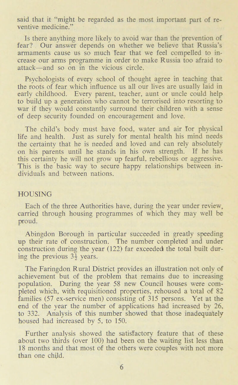 said that it “might be regarded as the most important part of re- ventive medicine.” Is there anything more likely to avoid war than the prevention of fear? Our answer depends on whether we believe that Russia’s armaments cause us so much fear that we feel compelled to in- crease our arms programme in order to make Russia too afraid to attack—and so on in the vicious circle. Psychologists of every school of thought agree in teaching that the roots of fear which influence us all our lives are usually laid in early childhood. Every parent, teacher, aunt or uncle could help to build up a generation who cannot be terrorised into resorting to war if they would constantly surround their children with a sense of deep security founded on encouragement and love. The child’s body must have food, water and air for physical life and health. Just as surely for mental health his mind needs the certainty that he is needed and loved and can rely absolutely on his parents until he stands in his own strength. If he has this certainty he will not grow up fearful, rebellious or aggressive. This is the basic way to secure happy relationships between in- dividuals and between nations. HOUSING Each of the three Authorities have, during the year under review, carried through housing programmes of which they may well be proud. Abingdon Borough in particular succeeded in greatly speeding up their rate of construction. The number completed and under construction during the year (122) far exceeded the total built dur- ing the previous 3^ years. The Faringdon Rural District provides an illustration not only of achievement but of the problem that remains due to increasing population. During the year 58 new Council houses were com- pleted which, with requisitioned properties, rehoused a total of 82 families (57 ex-service men) consisting of 315 persons. Yet at the end of the year the number of applications had increased by 26, to 332. Analysis of this number showed that those inadequately housed had increased by 5, to 150. Further analysis showed the satisfactory feature that of these about two thirds (over 100) had been on the waiting list less than 18 months and that most of the others were couples with not more than one child.