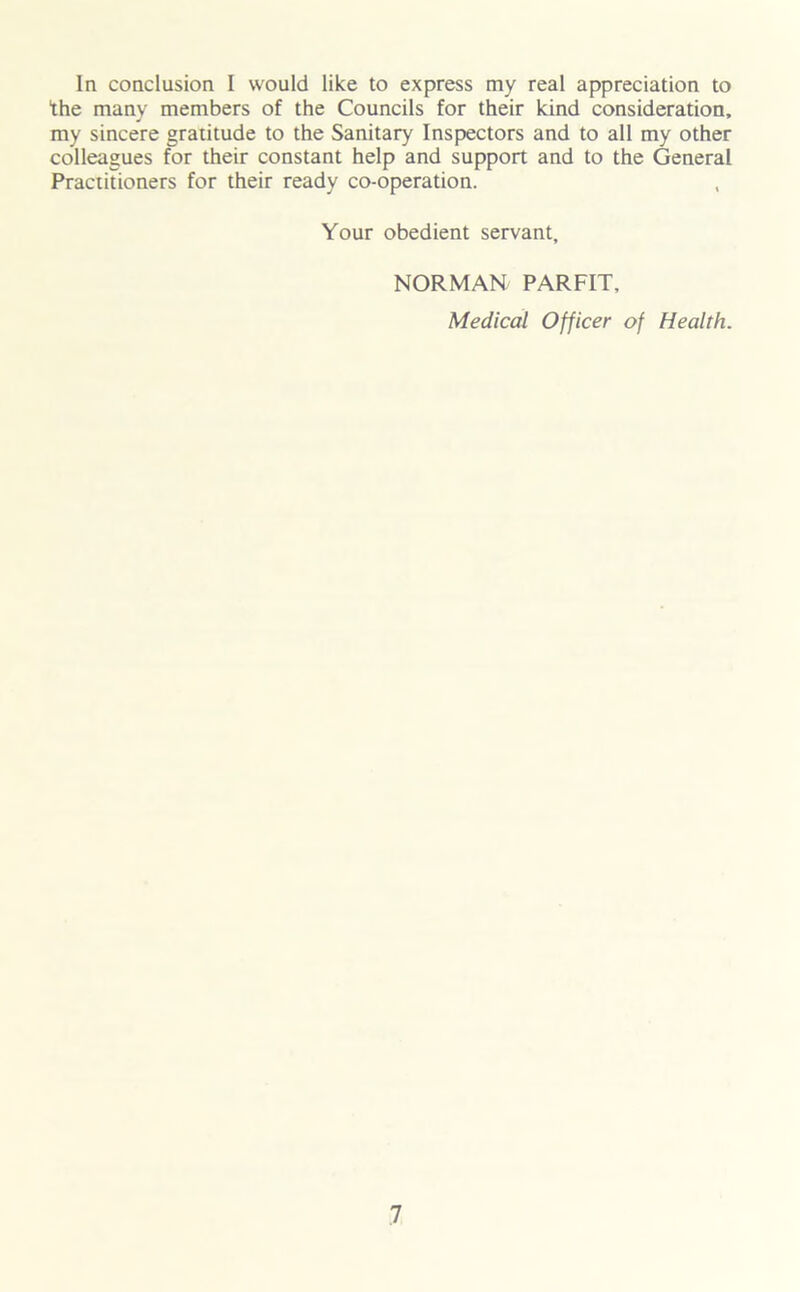 In conclusion I would like to express my real appreciation to the many members of the Councils for their kind consideration, my sincere gratitude to the Sanitary Inspectors and to all my other colleagues for their constant help and support and to the General Practitioners for their ready co-operation. Your obedient servant, NORMAN PARFIT, Medical Officer of Health.