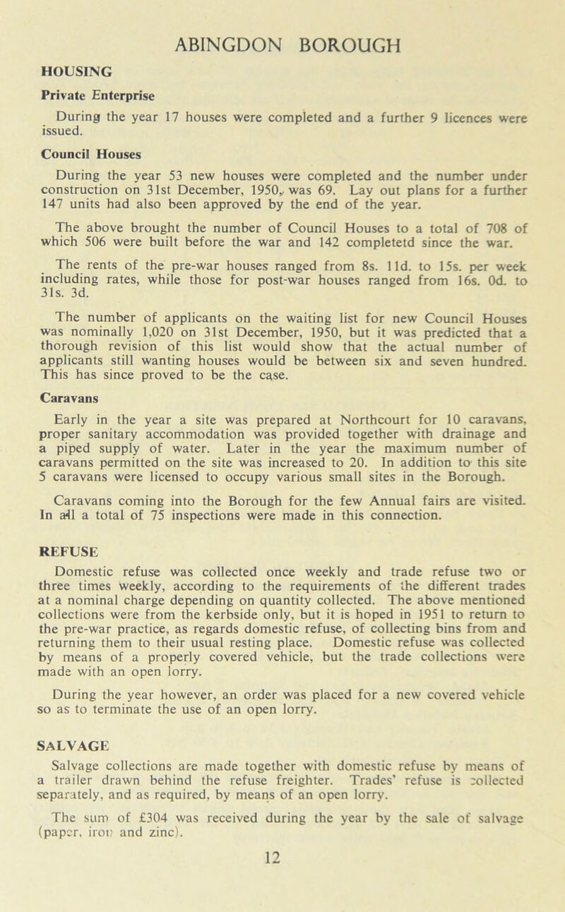 ABINGDON BOROUGH HOUSING Private Enterprise During the year 17 houses were completed and a further 9 licences were issued. Council Houses During the year 53 new houses were completed and the number under construction on 31st December, 1950„ was 69. Lay out plans for a further 147 units had also been approved by the end of the year. The above brought the number of Council Houses to a total of 708 of which 506 were built before the war and 142 completetd since the war. The rents of the pre-war houses ranged from 8s. lid. to 15s. per week including rates, while those for post-war houses ranged from 16s. Od. to 31s. 3d. The number of applicants on the waiting list for new Council Houses was nominally 1,020 on 31st December, 1950, but it was predicted that a thorough revision of this list would show that the actual number of applicants still wanting houses would be between six and seven hundred. This has since proved to be the case. Caravans Early in the year a site was prepared at Northcourt for 10 caravans, proper sanitary accommodation was provided together with drainage and a piped supply of water. Later in the year the maximum number of caravans permitted on the site was increased to 20. In addition to this site 5 caravans were licensed to occupy various small sites in the Borough. Caravans coming into the Borough for the few Annual fairs are visited. In a41 a total of 75 inspections were made in this connection. REFUSE Domestic refuse was collected once weekly and trade refuse two or three times weekly, according to the requirements of the different trades at a nominal charge depending on quantity collected. The above mentioned collections were from the kerbside only, but it is hoped in 1951 to return to the pre-war practice, as regards domestic refuse, of collecting bins from and returning them to their usual resting place. Domestic refuse was collected by means of a properly covered vehicle, but the trade collections were made with an open lorry. During the year however, an order was placed for a new covered vehicle so as to terminate the use of an open lorry. SALVAGE Salvage collections are made together with domestic refuse by means of a trailer drawn behind the refuse freighter. Trades’ refuse is rollected separately, and as required, by means of an open lorry. The sum of £304 was received during the year by the sale of salvage (paper, iron and zinc).