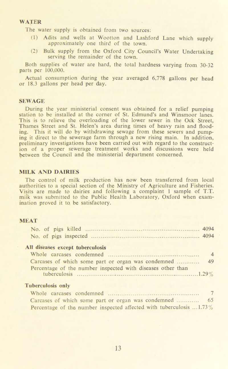 The water supply is obtained front two sources: (1) Adits and wells at Wootton and Lashford Lane which supply approximately one third of the town. (2) Bulk supply from the Oxford City Council’s Water Undertaking serving the remainder of the town. Both supplies of water are hard, the total hardness varying from 30-32 parts per 100,000. Actual consumption during the year averaged 6,778 gallons per head or 18.3 gallons per head per day. SEWAGE During the year ministerial consent was obtained for a relief pumping station to be installed at the corner of St. Edmund’s and Winsmoor lanes. This is to relieve the overloading of the lower sewer in the Ock Street, Thames Street and St. Helen’s area during times of heavy rain and flood- ing. This it will do by withdrawing sewage from these sewers and pump- ing it direct to the sewerage farm through a new rising main. In addition, preliminary investigations have been carried out with regard to the construct- ion of a proper sewerage treatment works and discussions were held between the Council and the ministerial department concerned. MILK AND DAIRIES The control of milk production has now been transferred from local authorities to a special section of the Ministry of Agriculture and Fisheries. Visits are made to dairies and following a complaint 1 sample of T.T. milk was submitted to the Public Health Laboratory, Oxford when exam- ination proved it to. be satisfactory. MEAT No. of pigs killed 4094 No. of pigs inspected 4094 AH diseases except tuberculosis Whole carcases condemned 4 Carcases of which some part or organ was condemned 49 Percentage of the number inspected with diseases other than tuberculosis 1.29% Tuberculosis only Whole carcases condemned 7 Carcases of which some part or organ was condemned 65 Percentage of the number inspected affected with tuberculosis ...1.73%