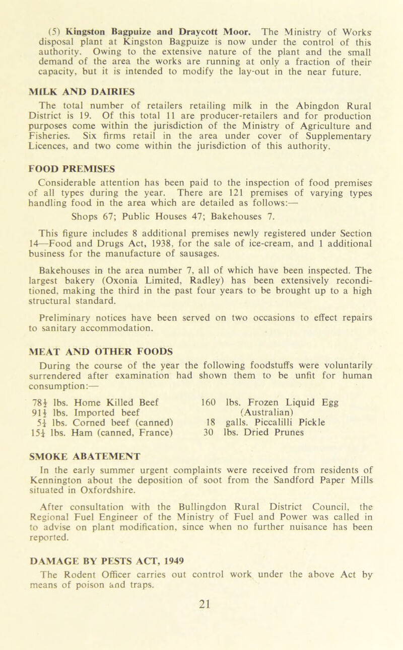 (5) Kingston Bagpuize and Draycott Moor. The Ministry of Works disposal plant at Kingston Bagpuize is now under the control of this authority. Owing to the extensive nature of the plant and the small demand of the area the works are running at only a fraction of their capacity, but it is intended to modify the lay-out in the near future. MILK AND DAIRIES The total number of retailers retailing milk in the Abingdon Rural District is 19. Of this total 11 are producer-retailers and for production purposes come within the jurisdiction of the Ministry of Agriculture and Fisheries. Six firms retail in the area under cover of Supplementary Licences, and two come within the jurisdiction of this authority. FOOD PREMISES Considerable attention has been paid to the inspection of food premises of all types during the year. There are 121 premises of varying types handling food in the area which are detailed as follows:— Shops 67; Public Houses 47; Bakehouses 7. This figure includes 8 additional premises newly registered under Section 14—Food and Drugs Act, 1938, for the sale of ice-cream, and 1 additional business for the manufacture of sausages. Bakehouses in the area number 7, all of which have been inspected. The largest bakery (Oxonia Limited, Radley) has been extensively recondi- tioned. making the third in the past four years to be brought up to a high structural standard. Preliminary notices have been served on two occasions to effect repairs to sanitary accommodation. MEAT AND OTHER FOODS During the course of the year the following foodstuffs were voluntarily surrendered after examination had shown them to be unfit for human consumption:— 78i lbs. Home Killed Beef 91 i lbs. Imported beef 5i lbs. Corned beef (canned) 15i lbs. Ham (canned, France) 160 lbs. Frozen Liquid Egg (Australian) 18 galls. Piccalilli Pickle 30 lbs. Dried Prunes SMOKE ABATEMENT In the early summer urgent complaints were received from residents of Kennington about Ihe deposition of soot from the Sandford Paper Mills situated in Oxfordshire. After consultation with the Bullingdon Rural District Council, the Regional Fuel Engineer of the Ministry of Fuel and Power was called in to advise on plant modification, since when no further nuisance has been reported. DAMAGE BY PESTS ACT, 1949 The Rodent Officer carries out control work under the above Act by means of poison and traps.