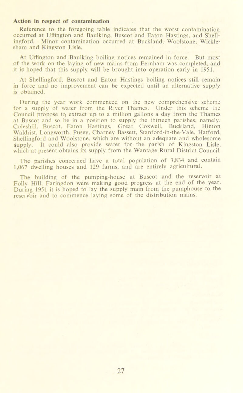 Action in respect of contamination Reference to the foregoing table indicates that the worst contamination occurred at Uffington and Baulking. Buscot and Eaton Hastings, and Shell- ingford. Minor contamination occurred at Buckland, Woolstone, Wickle- sham and Kingston Lisle. At Uffington and Baulking boiling notices remained in force. But most of the work on the laying of new mains from Fernham was completed, and it is hoped that this supply will be brought into operation early in 1951. At Shellingford. Buscot and Eaton Hastings boiling notices still remain in force and no improvement can be expected until an alternative supply is obtained. During the year work commenced on the new comprehensive scheme for a supply of water from the River Thames. Under this scheme the Council propose to extract up to a million gallons a day from the Thames at Buscot and so be in a position to supply the thirteen parishes, namely. Coleshill, Buscot. Eaton Hastings, Great Coxwell. Buckland, Hinton Waldrist, Longworth. Pusey, Charney Bassett, Stanford-in-the-Vale, Hatford, Shellingford and Woolstone, which are without an adequate and wholesome Supply. It could also provide water for the parish of Kingston Lisle, which at present obtains its supply from the Wantage Rural District Council. The parishes concerned have a total population of 3,834 and contain 1,067 dwelling houses and 129 farms, and are entirely agricultural. The building of the pumping-house at Buscot and the reservoir at Folly Hill, Faringdon were making good progress at the end of the year. During 1951 it is hoped to lay the supply main from the pumphouse to the reserVoir and to commence laying some of the distribution mains.