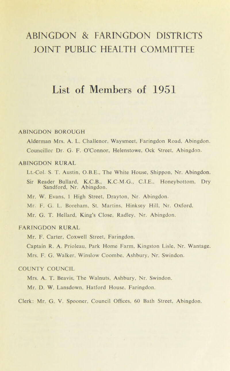 JOINT PUBLIC HEALTH COMMITTEE List of Members of 1951 ABINGDON BOROUGH Alderman Mrs. A. L. Challenor, Waysmeet, Faringdon Road, Abingdon. Councillor Dr. G. F. O’Connor, Helenstowe, Ock Street, Abingdon. ABINGDON RURAL Lt.-Col. S. T. Austin, O B.E., The White House, Shippon, Nr. Abingdon. Sir Reader Bullard, K.C.B., K.C-M-G., C.I.E., Honeybottom. Dry Sandford, Nr. Abingdon. Mr. W. Evans, 1 High Street. Drayton, Nr. Abingdon. Mr. F. G. L. Boreham. St. Martins, Hinksey Hill, Nr. Oxford. Mr. G. T. Hellard. King’s Close, Radley. Nr. Abingdon. FARINGDON RURAL Mr. F. Carter, Coxwell Street, Faringdon. Captain R. A. Prioleau, Park Home Farm, Kingston Lisle. Nr. Wantage. Mrs. F. G. Walker. Winslow Coombe, Ashbury, Nr. Swindon. COUNTY COUNCIL Mrs. A. T. Beavis, The Walnuts, Ashbury, Nr. Swindon. Mr. D. W. Lansdown. Hatford House, Faringdon. Clerk: Mr. G. V. Spooner. Council Offices, 60 Bath Street, Abingdon.