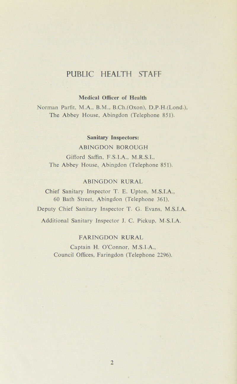 PUBLIC HEALTH STAFF Medical Officer of Health Norman Parfit, M.A., B.M.. B.Ch.(Oxon), D.PH(Lond), The Abbey House, Abingdon (Telephone 851). Sanitary Inspectors: ABINGDON BOROUGH Gifford Saffin, F.S.I.A., M.R.S.I., The Abbey House, Abingdon (Telephone 851). ABrNGDON RURAL Chief Sanitary Inspector T. E. Upton. M.S.I.A.. 60 Bath Street, Abingdon (Telephone 361). Deputy Chief Sanitary Inspector T- G. Evans, M.S.I.A. Additional Sanitary Inspector J. C. Pickup. M.S.I.A. FARINGDON RURAL Captain H. O’Connor, M.S-I A., Council Offices, Faringdon (Telephone 2296).