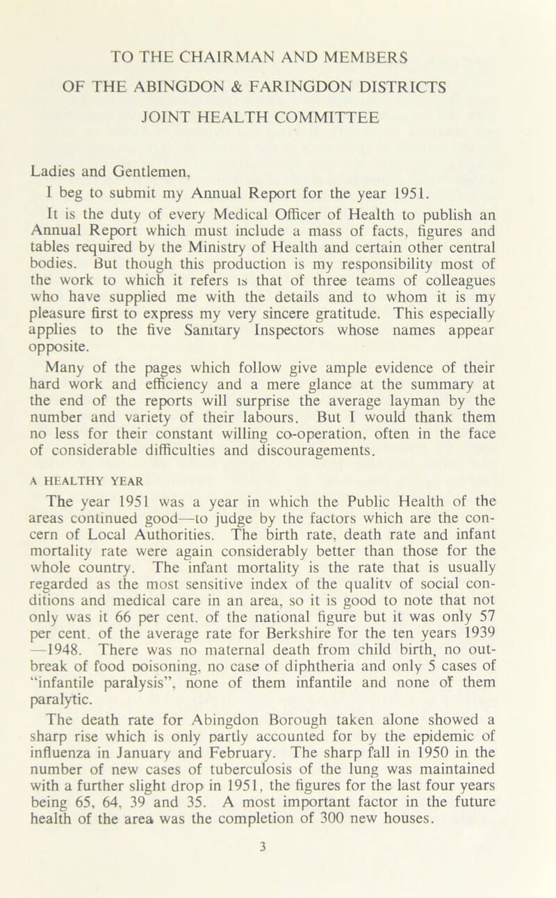 TO THE CHAIRMAN AND MEMBERS OF THE ABINGDON & FARINGDON DISTRICTS JOINT HEALTH COMMITTEE Ladies and Gentlemen. I beg to submit my Annual Report for the year 1951. It is the duty of every Medical Officer of Health to publish an Annual Report which must include a mass of facts, figures and tables required by the Ministry of Health and certain other central bodies. But though this production is my responsibility most of the work to which it refers is that of three teams of colleagues who have supplied me with the details and to whom it is my pleasure first to express my very sincere gratitude. This especially applies to the five Sanitary Inspectors whose names appear opposite. Many of the pages which follow give ample evidence of their hard work and efficiency and a mere glance at the summary at the end of the reports will surprise the average layman by the number and variety of their labours. But I would thank them no less for their constant willing co-operation, often in the face of considerable difficulties and discouragements. A HEALTHY YEAR The year 1951 was a year in which the Public Health of the areas continued good—to judge by the factors which are the con- cern of Local Authorities. The birth rate, death rate and infant mortality rate were again considerably better than those for the whole country. The infant mortality is the rate that is usually regarded as the most sensitive index of the qualitv of social con- ditions and medical care in an area, so it is good to note that not only was it 66 per cent, of the national figure but it was only 57 per cent, of the average rate for Berkshire for the ten years 1939 1948. There was no maternal death from child birth, no out- break of food Doisoning. no case of diphtheria and only 5 cases of “infantile paralysis”, none of them infantile and none of them paralytic. The death rate for Abingdon Borough taken alone showed a sharp rise which is only partly accounted for by the epidemic of influenza in January and February. The sharp fall in 1950 in the number of new cases of tuberculosis of the lung was maintained with a further slight drop in 1951, the figures for the last four years being 65, 64. 39 and 35. A most important factor in the future health of the area was the completion of 300 new houses.