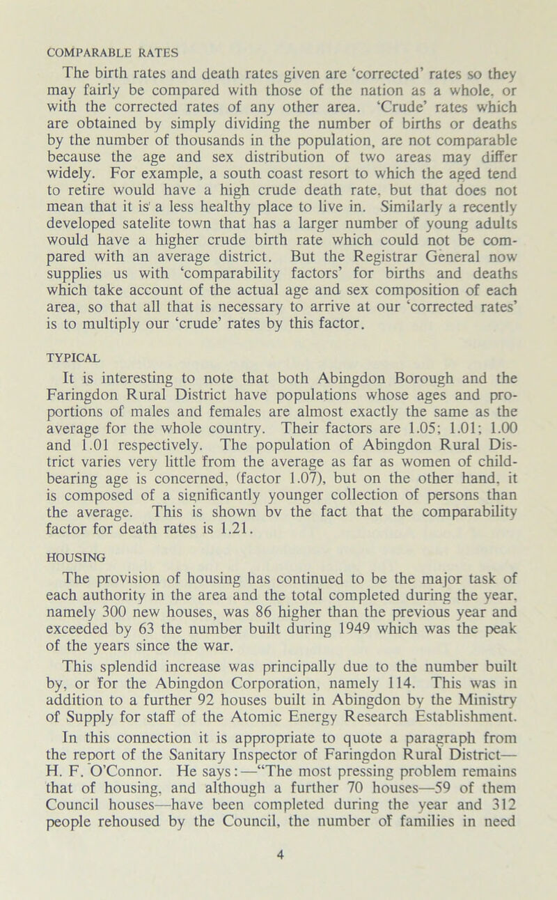 COMPARABLE RATES The birth rates and death rates given are ‘corrected’ rates so they may fairly be compared with those of the nation as a whole, or with the corrected rates of any other area. ‘Crude’ rates which are obtained by simply dividing the number of births or deaths by the number of thousands in the population, are not comparable because the age and sex distribution of two areas may differ widely. For example, a south coast resort to which the aged tend to retire would have a high crude death rate, but that does not mean that it is' a less healthy place to live in. Similarly a recently developed satelite town that has a larger number of young adults would have a higher crude birth rate which could not be com- pared with an average district. But the Registrar General now supplies us with ‘comparability factors’ for births and deaths which take account of the actual age and sex composition of each area, so that all that is necessary to arrive at our ‘corrected rates’ is to multiply our ‘crude’ rates by this factor. TYPICAL It is interesting to note that both Abingdon Borough and the Faringdon Rural District have populations whose ages and pro- portions of males and females are almost exactly the same as the average for the whole country. Their factors are 1.05; 1.01; 1.00 and 1.01 respectively. The population of Abingdon Rural Dis- trict varies very little from the average as far as women of child- bearing age is concerned, (factor 1.07), but on the other hand, it is composed of a significantly younger collection of persons than the average. This is shown bv the fact that the comparability factor for death rates is 1.21. HOUSING The provision of housing has continued to be the major task of each authority in the area and the total completed during the year, namely 300 new houses, was 86 higher than the previous year and exceeded by 63 the number built during 1949 which was the peak of the years since the war. This splendid increase was principally due to the number built by, or for the Abingdon Corporation, namely 114. This was in addition to a further 92 houses built in Abingdon by the Ministry of Supply for staff of the Atomic Energy Research Establishment. In this connection it is appropriate to quote a paragraph from the report of the Sanitary Inspector of Faringdon Rural District— H. F. O’Connor. He says:—“The most pressing problem remains that of housing, and although a further 70 houses—59 of them Council houses—have been completed during the year and 312 people rehoused by the Council, the number of families in need