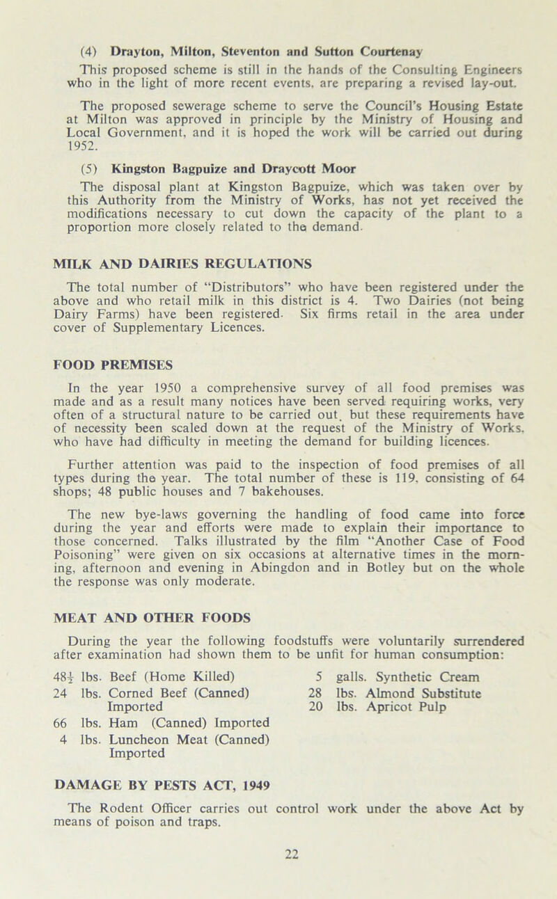 (4) Drayton, Milton, Steventon and Sutton Courtenay This proposed scheme is still in the hands of the Consulting Engineers who in the light of more recent events, are preparing a revised lay-out. The proposed sewerage scheme to serve the Council’s Housing Estate at Milton was approved in principle by the Ministry of Housing and Local Government, and it is hoped the work will be carried out during 1952. (5) Kingston Bagpuize and Draycott Moor The disposal plant at Kingston Bagpuize, which was taken over by this Authority from the Ministry of Works, has not yet received the modifications necessary to cut down the capacity of the plant to a proportion more closely related to the demand. MILK AND DAIRIES REGULATIONS The total number of “Distributors” who have been registered under the above and who retail milk in this district is 4. Two Dairies (not being Dairy Farms) have been registered. Six firms retail in the area under cover of Supplementary Licences. FOOD PREMISES In the year 1950 a comprehensive survey of all food premises was made and as a result many notices have been served requiring works, very often of a structural nature to be carried out. but these requirements have of necessity been scaled down at the request of the Ministry of Works, who have had difficulty in meeting the demand for building licences. Further attention was paid to the inspection of food premises of all types during the year. The total number of these is 119. consisting of 64 shops; 48 public houses and 7 bakehouses. The new bye-laws governing the handling of food came into force during the year and efforts were made to explain their importance to those concerned. Talks illustrated by the film “Another Case of Food Poisoning” were given on six occasions at alternative times in the morn- ing, afternoon and evening in Abingdon and in Botley but on the whole the response was only moderate. MEAT AND OTHER FOODS During the year the following foodstuffs were voluntarily surrendered after examination had shown them to be unfit for human consumption: 48^ lbs. Beef (Home Killed) 24 lbs. Corned Beef (Canned) Imported 66 lbs. Ham (Canned) Imported 4 lbs. Luncheon Meat (Canned) Imported 5 galls. Synthetic Cream 28 lbs. Almond Substitute 20 lbs. Apricot Pulp DAMAGE BY PESTS ACT, 1949 The Rodent Officer carries out control work under the above Act by means of poison and traps.