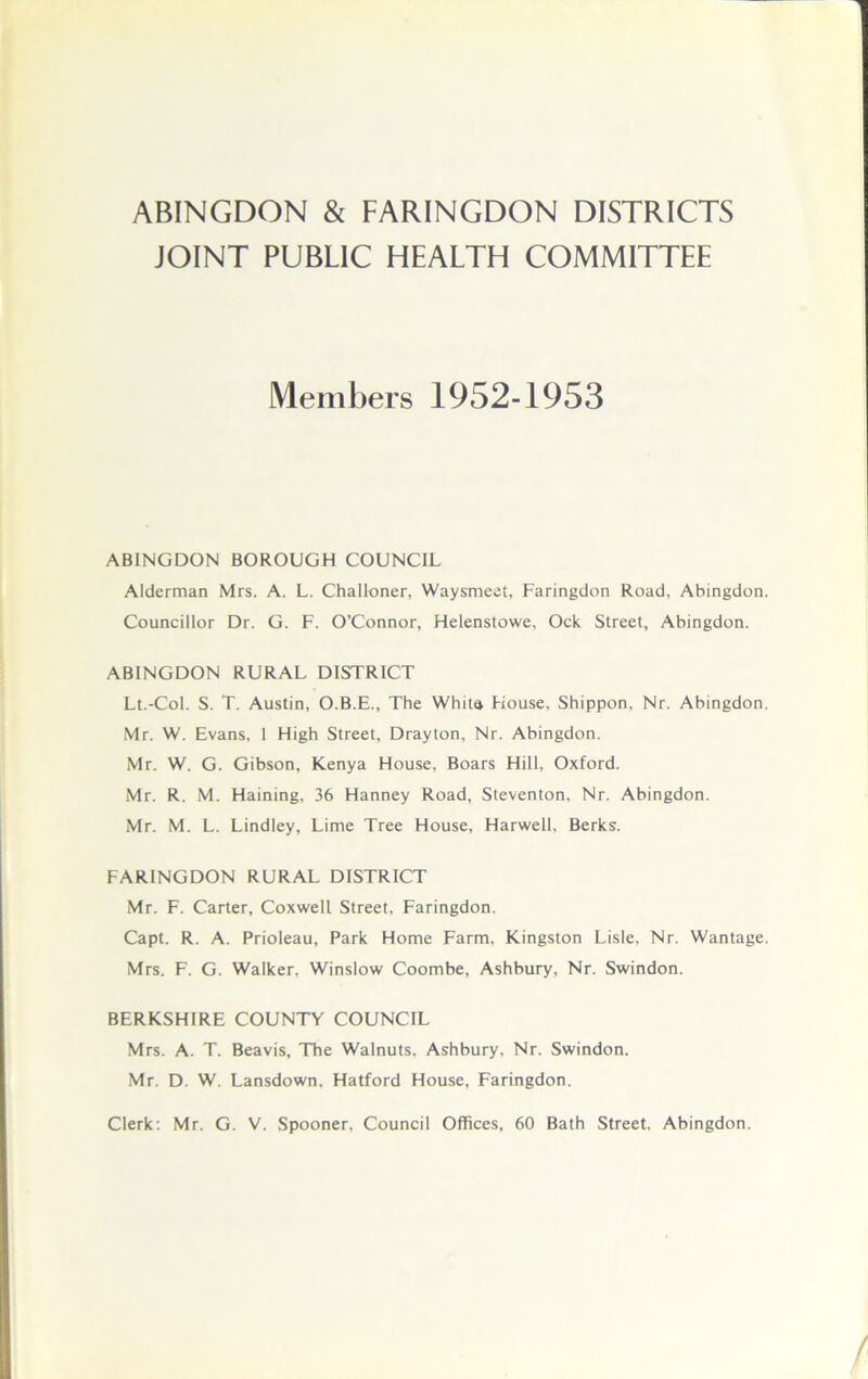 JOINT PUBLIC HEALTH COMMITTEE Members 1952-1953 ABINGDON BOROUGH COUNCIL Alderman Mrs. A. L. Challoner, Waysmeet, Faringdon Road, Abingdon. Councillor Dr. G. F. O’Connor, Helenstowe, Ock Street, Abingdon. ABINGDON RURAL DISTRICT Lt.-Col. S. T. Austin, O.B.E., The Whita House, Shippon, Nr. Abingdon. Mr. W. Evans, 1 High Street, Drayton, Nr. Abingdon. Mr. W. G. Gibson, Kenya House, Boars Hill, Oxford. Mr. R. M. Haining, 36 Hanney Road, Steventon, Nr. Abingdon. Mr. M. L. Lindley, Lime Tree House, Harwell, Berks. FARINGDON RURAL DISTRICT Mr. F. Carter, Coxwell Street, Faringdon. Capt. R. A. Prioleau, Park Home Farm, Kingston Lisle, Nr. Wantage. Mrs. F. G. Walker, Winslow Coombe, Ashbury, Nr. Swindon. BERKSHIRE COUNTY COUNCIL Mrs. A. T. Beavis, The Walnuts, Ashbury, Nr. Swindon. Mr. D. W. Lansdown, Hatford House, Faringdon. Clerk: Mr. G. V. Spooner, Council Offices, 60 Bath Street. Abingdon.