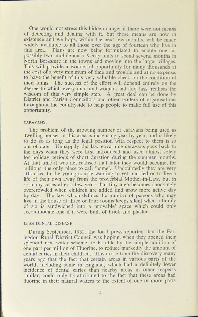 One would not stress this hidden danger if there were not means of detecting and dealing with it, but those means are now in existence and we hope, within the next few months, will be made widely available to all those over the age of fourteen who live in this area. Plans are now being formulated to enable one, or possibly two, mobile mass X-Ray units to spend several months in North Berkshire in the towns and moving into the larger villages. This will provide a wonderful opportunity for many thousands at the cost of a very minimum of time and trouble and at no expense, to have the benefit of this very valuable check on the condition of their lungs. The success of the effort v/ill depend entirely on the degree to which every man and woman, lad and lass, realises the wisdom of this very simple step. A great deal can be done by District and Parish Councillors and other leaders of organisations throughout the countryside to help people to make full use of this opportunity. CARAVANS. The problem of the growing number of caravans being used as dwelling houses in this area is increasing year by year, and is likely to do so as long as the legal position with respect to them is so out of date. Unhappily the law governing caravans goes back to the days when they were first introduced and used almost solely for holiday periods of short duration during the summer months. At that time it was not realised that later they would become, for millions, the only place to call ‘home’. Undoubtedly they are verv attractive to the young couple wanting to get married or to live a life of their own away from the proverbial Mother-in-Law. but in so many cases after a few years that tiny area becomes shockingly overcrowded when children are added and grow more active day by day. The law which defines the number of persons who may live in the house of three or four rooms keeps silent when a family of six is sandwiched into a ‘movable’ space which could only accommodate one if it were built of brick and plaster. LESS DENTAL DISEASE. During September, 1952, the local press reported that the Far- ingdon Rural District Council was hoping, when they opened their splendid new water scheme, to be able by the simple addition of one part per million of Fluorine, to reduce markedly the amount of dental caries in their children. This arose from the discovery many years ago that the fact that certain areas in various parts of the world, including some in England, which had a definitely lower incidence of dental caries than nearby areas in other respects similar, could only be attributed to the fact that these areas had fluorine in their natural waters to the extent of one or more parts