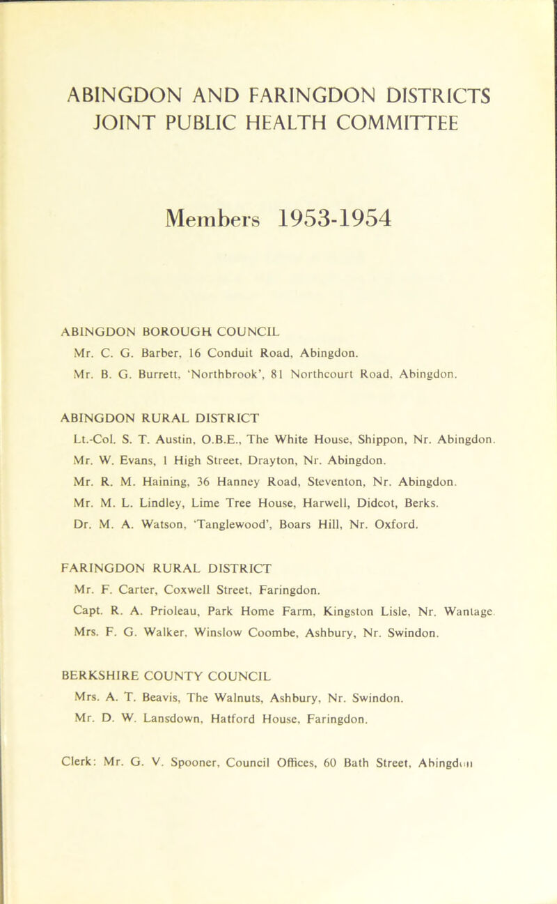 ABINGDON AND FARINGDON DISTRICTS JOINT PUBLIC HEALTH COMMITTEE Members 1953-1954 ABINGDON BOROUGH COUNCIL Mr. C. G. Barber, 16 Conduit Road, Abingdon. Mr. B. G. Burrett, ‘Northbrook’, 81 Northcourt Road. Abingdon. ABINGDON RURAL DISTRICT Lt.-Col. S. T. Austin, O.B.E., The White House, Shippon, Nr. Abingdon. Mr. W. Evans, 1 High Street, Drayton, Nr. Abingdon. Mr. R. M. Haining, 36 Hanney Road, Steventon, Nr. Abingdon. Mr. M. L. Lindley, Lime Tree House, Harwell, Didcot, Berks. Dr. M. A. Watson. ‘Tanglewood’, Boars Hill, Nr. Oxford. FARINGDON RURAL DISTRICT Mr. F. Carter, Coxwell Street, Faringdon. Capt. R. A. Prioleau, Park Home Farm, Kingston Lisle, Nr. Wantage Mrs. F. G. Walker. Winslow Coombe, Ashbury, Nr. Swindon. BERKSHIRE COUNTY COUNCIL Mrs. A. T. Beavis, The Walnuts, Ashbury, Nr. Swindon. Mr. D. W. Lansdown, Hatford House, Faringdon. Clerk: Mr. G. V. Spooner, Council Offices, 60 Bath Street, Abingdun