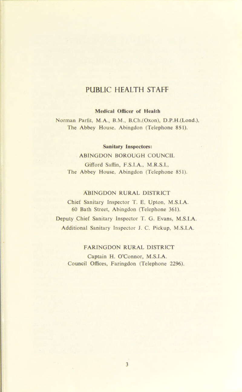 PUBLIC HEALTH STAFF Medical Officer of Health Norman Parfit, M.A., B.M., B.Ch.(Oxon), D.P.H.(Lond-), The Abbey House, Abingdon (Telephone 851). Sanitary Inspectors: ABINGDON BOROUGH COUNCIL Gifford Saffin, F.S.I.A., M.R.S.I., The Abbey House, Abingdon (Telephone 851). ABINGDON RURAL DISTRICT Chief Sanitary Inspector T. E. Upton, M.S.I.A. 60 Bath Street, Abingdon (Telephone 361). Deputy Chief Sanitary Inspector T. G. Evans, M.S.I.A. Additional Sanitary Inspector J. C. Pickup, M.S.I.A. FARINGDON RURAL DISTRICT Captain H. O’Connor, M.S.I.A. Council Offices, Faringdon (Telephone 2296).