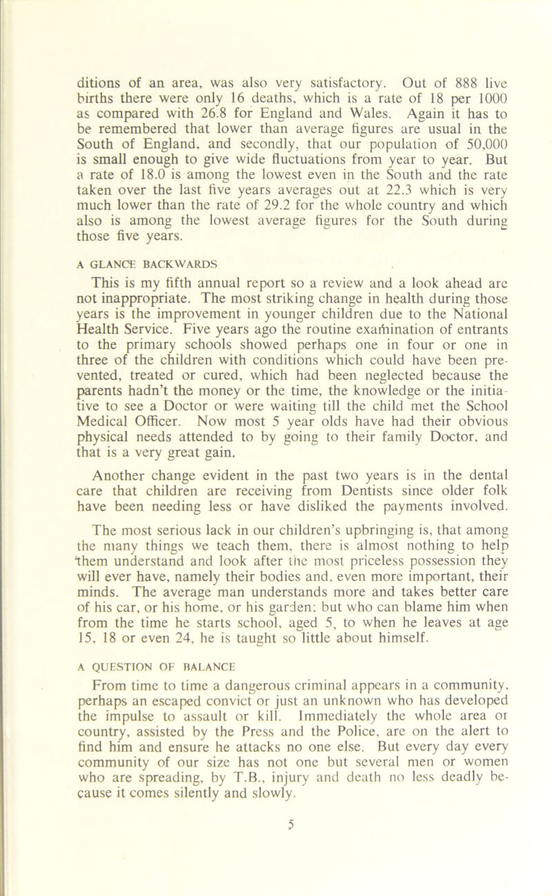 ditions of an area, was also very satisfactory. Out of 888 live births there were only 16 deaths, which is a rate of 18 per 1000 as compared with 26.8 for England and Wales. Again it has to be remembered that lower than average figures are usual in the South of England, and secondly, that our population of 50,000 is small enough to give wide fluctuations from year to year. But a rate of 18.0 is among the lowest even in the South and the rate taken over the last five years averages out at 22.3 which is very much lower than the rate of 29.2 for the whole country and which also is among the lowest average figures for the South during those five years. A GLANCE BACKWARDS This is my fifth annual report so a review and a look ahead are not inappropriate. The most striking change in health during those years is the improvement in younger children due to the National Health Service. Five years ago the routine exariiination of entrants to the primary schools showed perhaps one in four or one in three of the children with conditions which could have been pre- vented, treated or cured, which had been neglected because the parents hadn’t the money or the time, the knowledge or the initia- tive to see a Doctor or were waiting till the child met the School Medical Officer. Now most 5 year olds have had their obvious physical needs attended to by going to their family Doctor, and that is a very great gain. Another change evident in the past two years is in the dental care that children are receiving from Dentists since older folk have been needing less or have disliked the payments involved. The most serious lack in our children’s upbringing is, that among the many things we teach them, there is almost nothing to help them understand and look after the most priceless possession they will ever have, namely their bodies and. even more important, their minds. The average man understands more and takes better care of his car, or his home, or his garden; but who can blame him when from the time he starts school, aged 5, to when he leaves at age 15, 18 or even 24, he is taught so little about himself. A QUESTION OF BALANCE From time to time a dangerous criminal appears in a community, perhaps an escaped convict or just an unknown who has developed the impulse to assault or kill. Immediately the whole area or country, assisted by the Press and the Police, are on the alert to find him and ensure he attacks no one else. But every day every community of our size has not one but several men or women who are spreading, by T.B., injury and death no less deadly be- cause it comes silently and slowly.