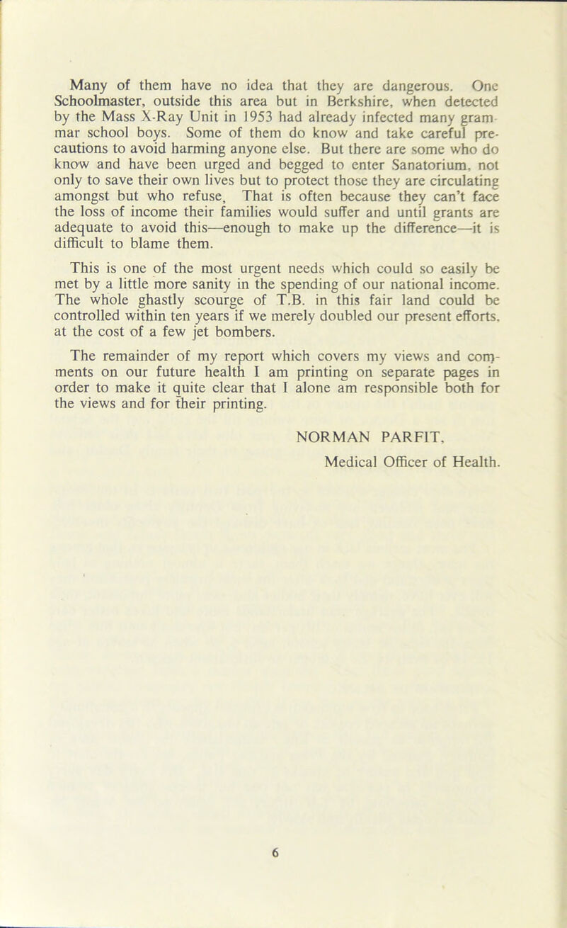 Many of them have no idea that they are dangerous. One Schoolmaster, outside this area but in Berkshire, when detected by the Mass X-Ray Unit in 1953 had already infected many gram mar school boys. Some of them do know and take careful pre- cautions to avoid harming anyone else. But there are some who do know and have been urged and begged to enter Sanatorium, not only to save their own lives but to protect those they are circulating amongst but who refuse. That is often because they can’t face the loss of income their families would suffer and until grants are adequate to avoid this—enough to make up the difference—it is difficult to blame them. This is one of the most urgent needs which could so easily be met by a little more sanity in the spending of our national income. The whole ghastly scourge of T.B. in this fair land could be controlled within ten years if we merely doubled our present efforts, at the cost of a few jet bombers. The remainder of my report which covers my views and com- ments on our future health I am printing on separate pages in order to make it quite clear that I alone am responsible both for the views and for their printing. NORMAN PARF1T. Medical Officer of Health.