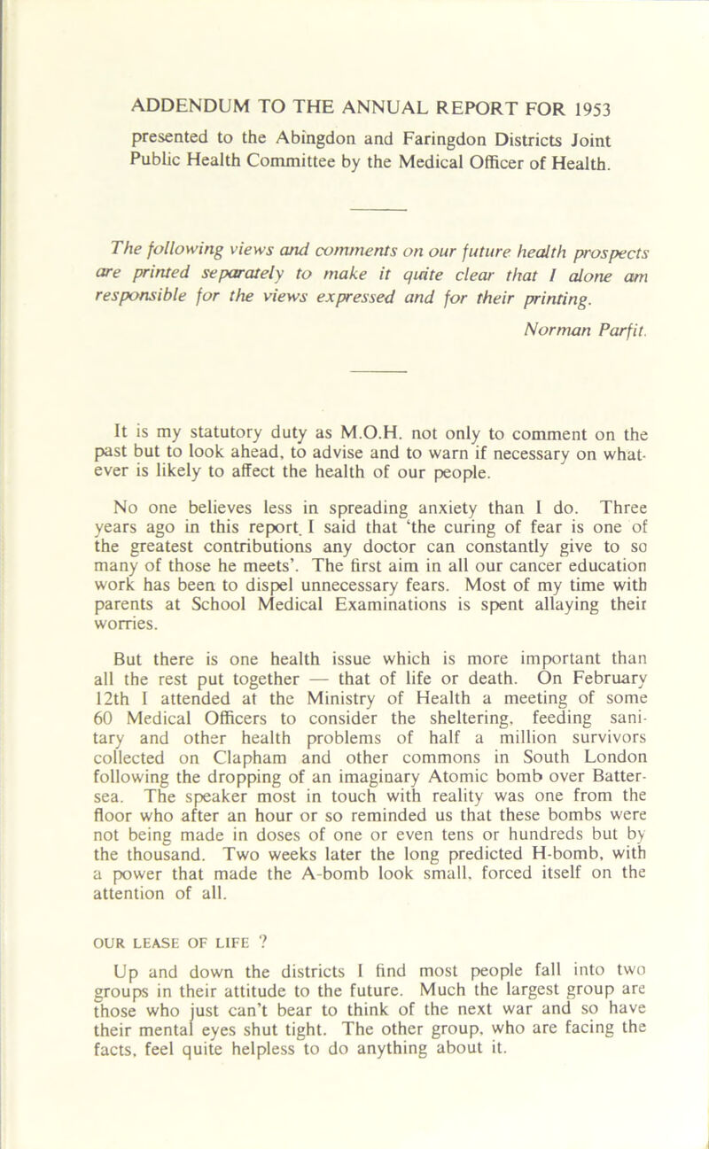ADDENDUM TO THE ANNUAL REPORT FOR 1953 presented to the Abingdon and Faringdon Districts Joint Public Health Committee by the Medical Officer of Health. The following views and comments on our future health prospects are printed separately to make it quite clear that l alone am responsible for the views expressed and for their printing. Norman Parfit. It is my statutory duty as M.O.H. not only to comment on the past but to look ahead, to advise and to warn if necessary on what- ever is likely to affect the health of our people. No one believes less in spreading anxiety than I do. Three years ago in this report. I said that ‘the curing of fear is one of the greatest contributions any doctor can constantly give to so many of those he meets’. The first aim in all our cancer education work has been to dispel unnecessary fears. Most of my time with parents at School Medical Examinations is spent allaying their worries. But there is one health issue which is more important than all the rest put together — that of life or death. On February 12th I attended at the Ministry of Health a meeting of some 60 Medical Officers to consider the sheltering, feeding sani- tary and other health problems of half a million survivors collected on Clapham and other commons in South London following the dropping of an imaginary Atomic bomb over Batter- sea. The speaker most in touch with reality was one from the floor who after an hour or so reminded us that these bombs were not being made in doses of one or even tens or hundreds but by the thousand. Two weeks later the long predicted H-bomb, with a power that made the A-bomb look small, forced itself on the attention of all. OUR LEASE OF LIFE ? Up and down the districts I find most people fall into two groups in their attitude to the future. Much the largest group are those who just can’t bear to think of the next war and so have their mental eyes shut tight. The other group, who are facing the facts, feel quite helpless to do anything about it.