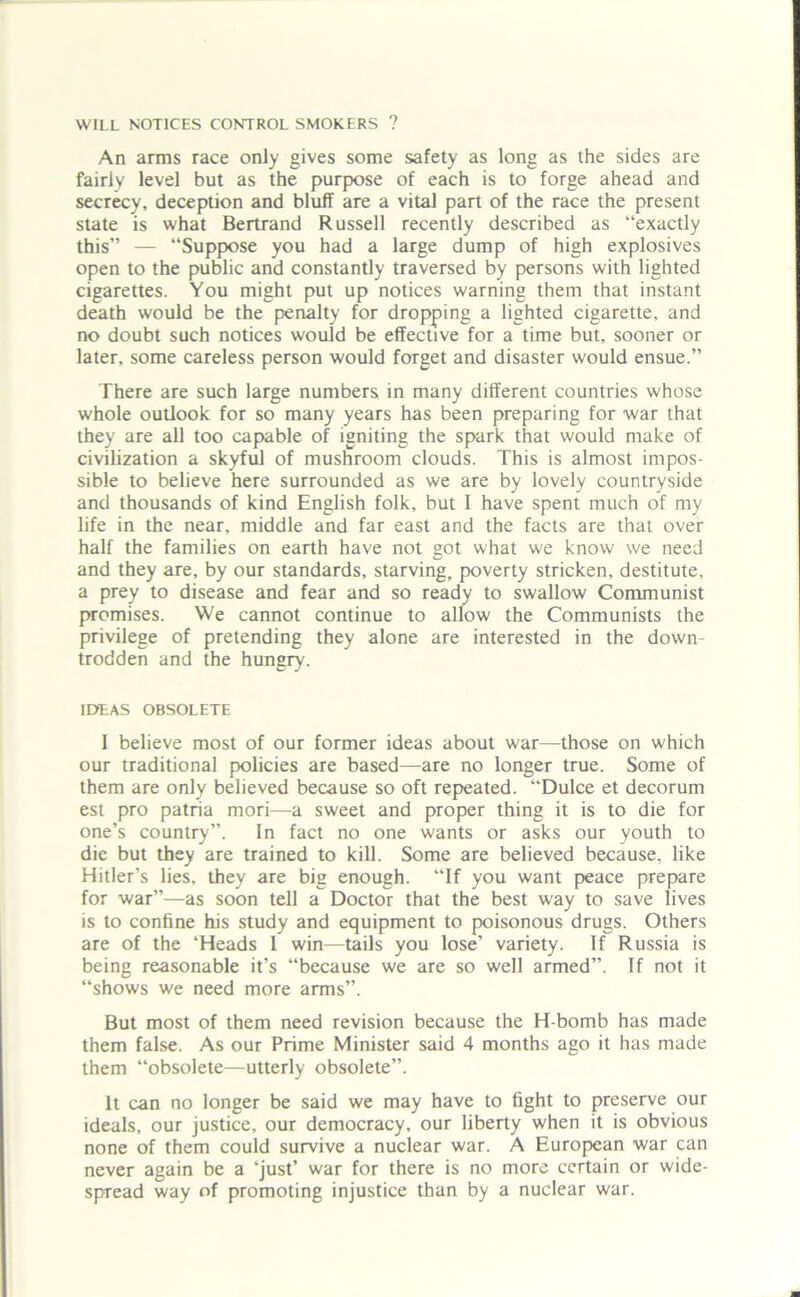 WILL NOTICES CONTROL SMOKERS ? An arms race only gives some safety as long as the sides are fairly level but as the purpose of each is to forge ahead and secrecy, deception and bluff are a vital part of the race the present state is what Bertrand Russell recently described as “exactly this” — “Suppose you had a large dump of high explosives open to the public and constantly traversed by persons with lighted cigarettes. You might put up notices warning them that instant death would be the penalty for dropping a lighted cigarette, and no doubt such notices would be effective for a time but, sooner or later, some careless person would forget and disaster would ensue.” There are such large numbers in many different countries whose whole outlook for so many years has been preparing for war that they are all too capable of igniting the spark that would make of civilization a skyful of mushroom clouds. This is almost impos- sible to believe here surrounded as we are by lovely countryside and thousands of kind English folk, but I have spent much of my life in the near, middle and far east and the facts are that over half the families on earth have not got what we know we need and they are, by our standards, starving, poverty stricken, destitute, a prey to disease and fear and so ready to swallow Communist promises. We cannot continue to allow the Communists the privilege of pretending they alone are interested in the down- trodden and the hungry. IDEAS OBSOLETE I believe most of our former ideas about war—those on which our traditional policies are based—are no longer true. Some of them are only believed because so oft repeated. “Dulce et decorum est pro patria mori—a sweet and proper thing it is to die for one’s country”. In fact no one wants or asks our youth to die but they are trained to kill. Some are believed because, like Hitler’s lies, they are big enough. “If you want peace prepare for war”—as soon tell a Doctor that the best way to save lives is to confine his study and equipment to poisonous drugs. Others are of the ‘Heads I win—tails you lose’ variety. If Russia is being reasonable it’s “because we are so well armed”. If not it “shows we need more arms”. But most of them need revision because the H-bomb has made them false. As our Prime Minister said 4 months ago it has made them “obsolete—utterly obsolete”. It can no longer be said we may have to fight to preserve our ideals, our justice, our democracy, our liberty when it is obvious none of them could survive a nuclear war. A European war can never again be a ‘just’ war for there is no more certain or wide- spread way of promoting injustice than by a nuclear war.