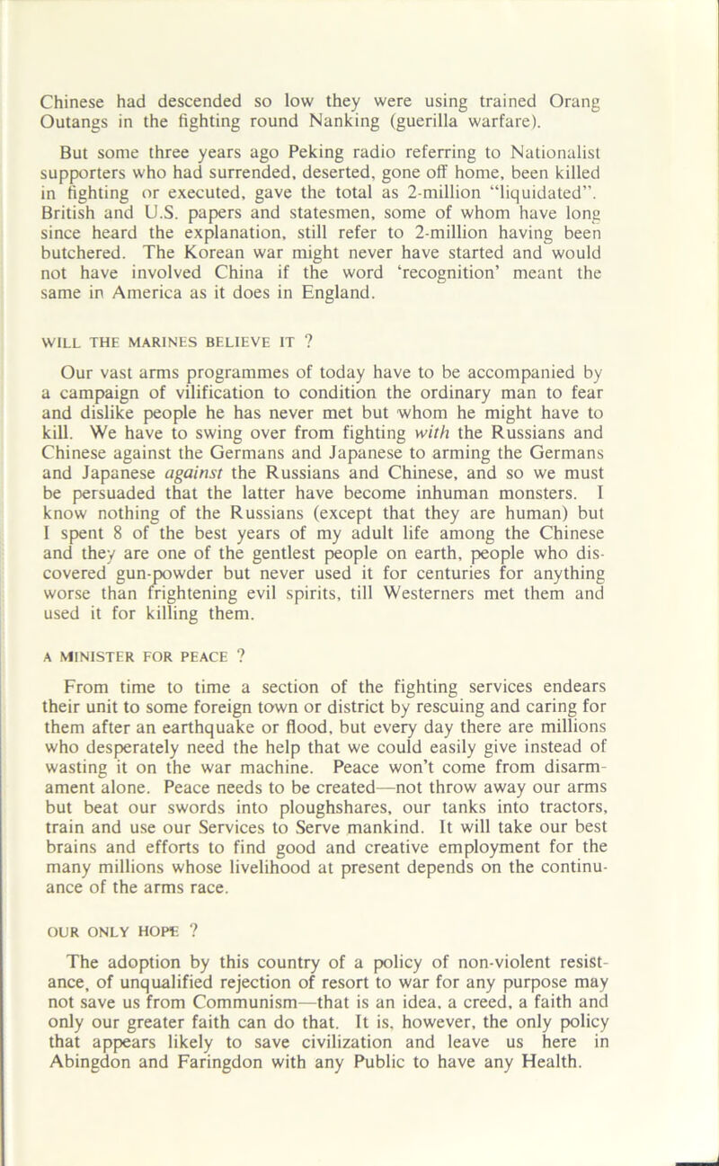 Chinese had descended so low they were using trained Orang Outangs in the fighting round Nanking (guerilla warfare). But some three years ago Peking radio referring to Nationalist supporters who had surrended, deserted, gone off home, been killed in fighting or executed, gave the total as 2-million “liquidated”. British and U.S. papers and statesmen, some of whom have long since heard the explanation, still refer to 2-million having been butchered. The Korean war might never have started and would not have involved China if the word ‘recognition’ meant the same in America as it does in England. WILL THE MARINES BELIEVE IT ? Our vast arms programmes of today have to be accompanied by a campaign of vilification to condition the ordinary man to fear and dislike people he has never met but whom he might have to kill. We have to swing over from fighting with the Russians and Chinese against the Germans and Japanese to arming the Germans and Japanese against the Russians and Chinese, and so we must be persuaded that the latter have become inhuman monsters. I know nothing of the Russians (except that they are human) but I spent 8 of the best years of my adult life among the Chinese and they are one of the gentlest people on earth, people who dis- covered gun-powder but never used it for centuries for anything worse than frightening evil spirits, till Westerners met them and used it for killing them. A MINISTER FOR PEACE ? From time to time a section of the fighting services endears their unit to some foreign town or district by rescuing and caring for them after an earthquake or flood, but every day there are millions who desperately need the help that we could easily give instead of wasting it on the war machine. Peace won’t come from disarm- ament alone. Peace needs to be created—not throw away our arms but beat our swords into ploughshares, our tanks into tractors, train and use our Services to Serve mankind. It will take our best brains and efforts to find good and creative employment for the many millions whose livelihood at present depends on the continu- ance of the arms race. OUR ONLY HOPE ? The adoption by this country of a policy of non-violent resist- ance, of unqualified rejection of resort to war for any purpose may not save us from Communism—that is an idea, a creed, a faith and only our greater faith can do that. It is, however, the only policy that appears likely to save civilization and leave us here in Abingdon and Faringdon with any Public to have any Health.