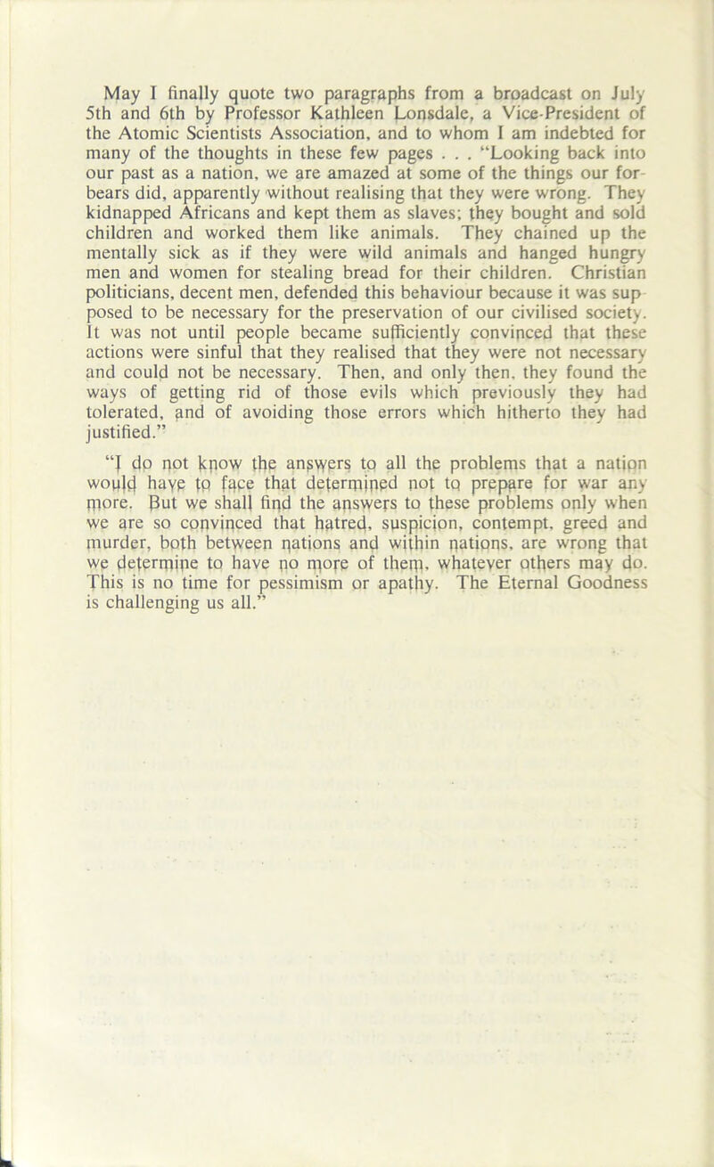 May I finally quote two paragraphs from a broadcast on July 5th and 6th by Professor Kathleen Lonsdale, a Vice-President of the Atomic Scientists Association, and to whom I am indebted for many of the thoughts in these few pages . . . “Looking back into our past as a nation, we are amazed at some of the things our for bears did, apparently without realising that they were wrong. They kidnapped Africans and kept them as slaves; they bought and sold children and worked them like animals. They chained up the mentally sick as if they were wild animals and hanged hungry men and women for stealing bread for their children. Christian politicians, decent men, defended this behaviour because it was sup posed to be necessary for the preservation of our civilised society. It was not until people became sufficiently convinced that these actions were sinful that they realised that they were not necessary and could not be necessary. Then, and only then, they found the ways of getting rid of those evils which previously they had tolerated, and of avoiding those errors which hitherto they had justified.” “J do not know the answers to all the problems that a nation would hayp tQ fape that determined not tq prepare for war any more. But we shall find the answers to these problems only when we are so convinced that hatred, suspicion, contempt, greed and murder, both between nations and within nations, are wrong that we determine to have no m°rP of them, whatever others may do. This is no time for pessimism or apathy. The Eternal Goodness is challenging us all.”