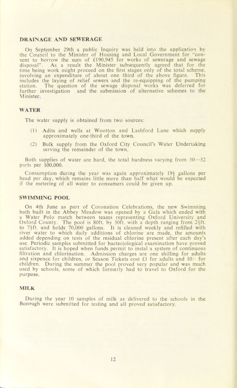 DRAINAGE AND SEWERAGE On .September 29th a public Inquiry was held into the application by the Council to the Minister of Housing and Local Government for “con- sent to borrow the sum of £190,945 for works of sewerage and sewage disposal”. As a result the Minister subsequently agreed that for the time being work might proceed on the first stages only of the total scheme, involving an expenditure of about one third of the above figure. This includes the laying of relief sewers and the re-equipping of the pumping station. The question of the sewage disposal works Was deferred for further investigation and the submission of alternative schemes to the Minister. WATER The water supply is obtained from two sources: (1) Adits and wells at Wootton and Lashford Lane which supply approximately one-third of the town. (2) Bulk supply from the Oxford City Council’s Water Undertaking serving the remainder of the town. Both supplies of water are hard, the total hardness varying from 30—32 parts per 100,000. Consumption during the year was again approximately 19| gallons per head per day, which remains little more than half what would be expected if the metering of all water to consumers could be given up. SWIMMING POOL On 4th June as part of Coronation Celebrations, the new Swimming bath built in the Abbey Meadow was opened by a Gala which ended with a Water Polo match between teams representing Oxford University and Oxford County. The pool is 80ft. by 30ft. with a depth ranging from 24ft. to 7jft. and holds 70,000 gallons. It is cleaned weekly and refilled with river water to which daily additions of chlorine are made, the amounts added depending on tests of the residual chlorine present after each day's use. Periodic samples submitted for bacteriological examination have proved satisfactory. It is hoped when funds permit to instal a system of continuous filtration and chlorination. Admission charges are one shilling for adults and sixpence for children, or Season Tickets cost £1 for adults and 10 - for children. During the summer the pool proved very popular and was much used by schools, some of which formerly had to travel to Oxford for the purpose. MILK During the year 10 samples of milk as delivered to the schools in the Borough were submitted for testing and all proved satisfactory.