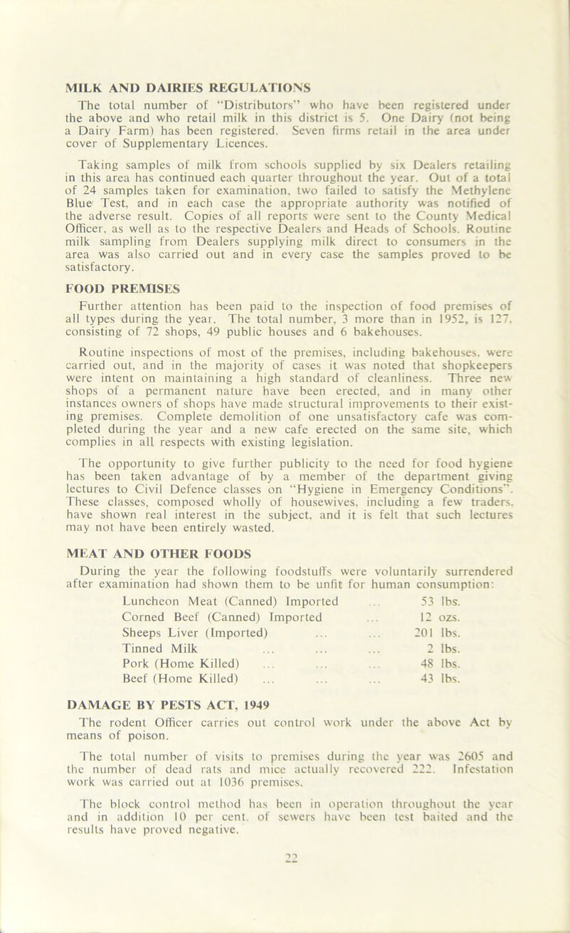 MILK AND DAIRIES REGULATIONS The total number of “Distributors” who have been registered under the above and who retail milk in this district is 5. One Dairy fnot being a Dairy Farm) has been registered. Seven firms retail in the area under cover of Supplementary Licences. Taking samples of milk from schools supplied by six Dealers retailing in this area has continued each quarter throughout the year. Out of a total of 24 samples taken for examination, two failed to satisfy the Methylene Blue' Test, and in each case the appropriate authority was notified of the adverse result. Copies of all reports were sent to the County Medical Officer, as well as to the respective Dealers and Heads of Schools. Routine milk sampling from Dealers supplying milk direct to consumers in the area was also carried out and in every case the samples proved to be satisfactory. FOOD PREMISES Further attention has been paid to the inspection of food premises of all types during the year. The total number, 3 more than in 1952, is 127. consisting of 72 shops, 49 public houses and 6 bakehouses. Routine inspections of most of the premises, including bakehouses, were carried out, and in the majority of cases it was noted that shopkeepers were intent on maintaining a high standard of cleanliness. Three new shops of a permanent nature have been erected, and in many other instances owners of shops have made structural improvements to their exist- ing premises. Complete demolition of one unsatisfactory cafe was com- pleted during the year and a new cafe erected on the same site, which complies in all respects with existing legislation. The opportunity to give further publicity to the need for food hygiene has been taken advantage of by a member of the department giving lectures to Civil Defence classes on “Hygiene in Emergency Conditions. These classes, composed wholly of housewives, including a few traders, have shown real interest in the subject, and it is felt that such lectures may not have been entirely wasted. MEAT AND OTHER FOODS During the year the following foodstuffs were voluntarily surrendered after examination had shown them to be unfit for human consumption: Luncheon Meat (Canned) Imported 53 lbs. Corned Beef (Canned) Imported 12 ozs. Sheeps Liver (Imported) 201 lbs. Tinned Milk 2 lbs. Pork (Home Killed) 48 lbs. Beef (Home Killed) 43 lbs. DAMAGE BY PESTS ACT, 1949 The rodent Officer carries out control work under the above Act by means of poison. The total number of visits to premises during the year was 2605 and the number of dead rats and mice actually recovered 222. Infestation work was carried out at 1036 premises. The block control method has been in operation throughout the year and in addition 10 per cent, of sewers have been test baited and the results have proved negative.