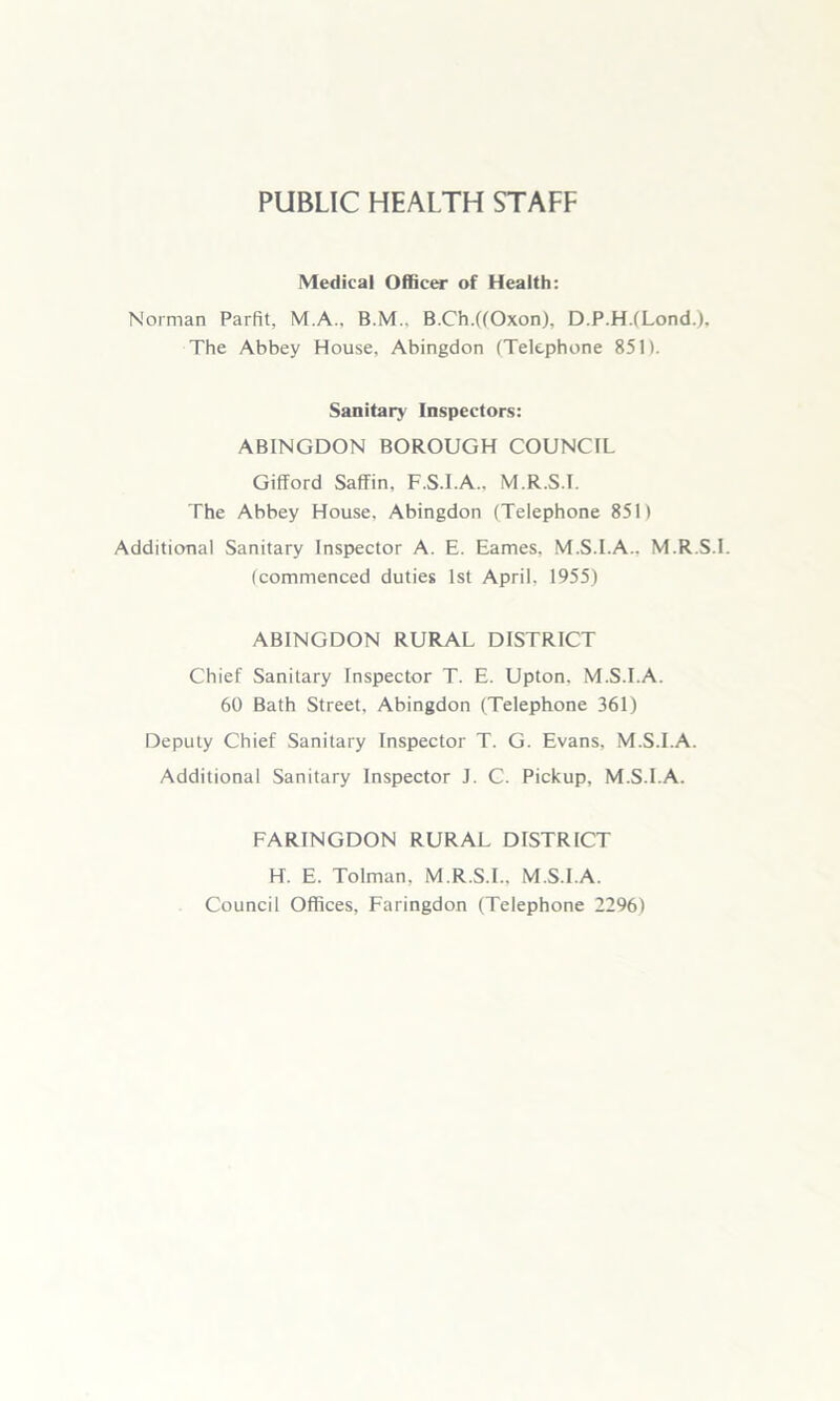 PUBLIC HEALTH STAFF Medical Officer of Health: Norman Parfit, M.A.. B.M.. B.Ch.((Oxon), D.P.H.fLond.), The Abbey House, Abingdon (Telephone 851). Sanitary Inspectors: ABINGDON BOROUGH COUNCIL Gifford Saffin, F.S.I.A.. M.R.S.I. The Abbey House, Abingdon (Telephone 851) Additional Sanitary Inspector A. E. Eames, M.S.I.A., M.R.S.I. (commenced duties 1st April, 1955) ABINGDON RURAL DISTRICT Chief Sanitary Inspector T. E. Upton. M.S.I.A. 60 Bath Street. Abingdon (Telephone 361) Deputy Chief Sanitary Inspector T. G. Evans, M.S.I.A. Additional Sanitary Inspector J. C. Pickup, M.S.I.A. FARINGDON RURAL DISTRICT H. E. Tolman, M.R.S.I.. M.S.I.A. Council Offices, Faringdon (Telephone 2296)