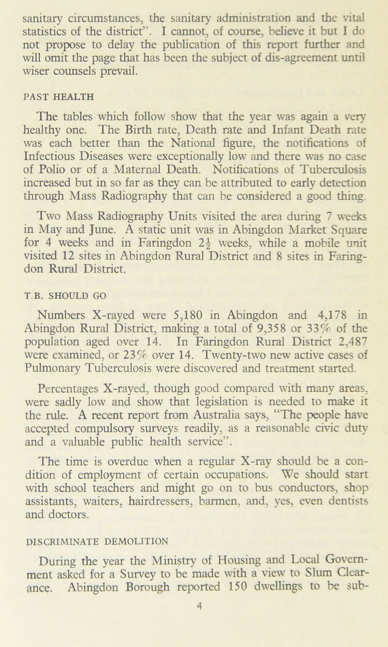sanitary circumstances, the sanitary administration and the vital statistics of the district”. I cannot, of course, believe it but I do not propose to delay the publication of this report further and will omit the page that has been the subject of dis-agreement until wiser counsels prevail. PAST HEALTH The tables which follow show that the year was again a very healthy one. The Birth rate. Death rate and Infant Death rate was each better than the National figure, the notifications of Infectious Diseases were exceptionally low and there was no case of Polio or of a Maternal Death. Notifications of Tuberculosis increased but in so far as they can be attributed to early detection through Mass Radiography that can be considered a good thing. Two Mass Radiography Units visited the area during 7 weeks in May and June. A static unit was in Abingdon Market Square for 4 weeks and in Faringdon 2\ weeks, while a mobile unit visited 12 sites in Abingdon Rural District and 8 sites in Faring- don Rural District. T.B. SHOULD GO Numbers X-rayed were 5,180 in Abingdon and 4,178 in Abingdon Rural District, making a total of 9,358 or 33% of the population aged over 14. In Faringdon Rural District 2,487 were examined, or 23% over 14. Twenty-two new active cases of Pulmonary Tuberculosis were discovered and treatment started. Percentages X-rayed, though good compared with many areas, were sadly low and show that legislation is needed to make it the rule. A recent report from Australia says, ‘'The people have accepted compulsory surveys readily, as a reasonable civic duty7 and a valuable public health service”. The time is overdue when a regular X-ray should be a con- dition of employment of certain occupations. We should start with school teachers and might go on to bus conductors, shop assistants, waiters, hairdressers, barmen, and, yes, even dentists and doctors. DISCRIMINATE DEMOLITION During the year the Ministry of Housing and Local Govern- ment asked for a Survey to be made with a view to Slum Clear- ance. Abingdon Borough reported 150 dwellings to be sub-
