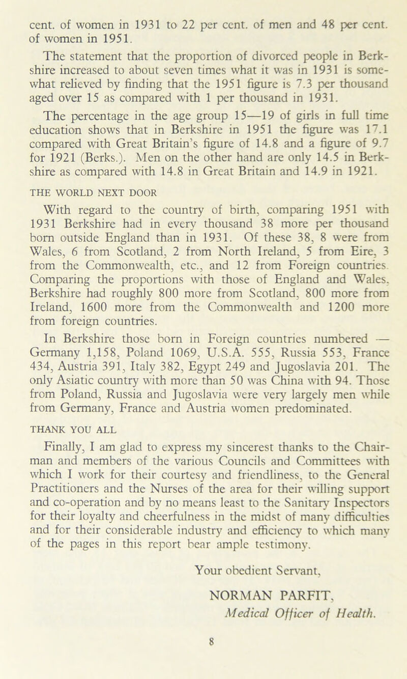 cent, of women in 1931 to 22 per cent, of men and 48 per cent, of women in 1951. The statement that the proportion of divorced people in Berk- shire increased to about seven times what it was in 1931 is some- what relieved by finding that the 1951 figure is 7.3 per thousand aged over 15 as compared with 1 per thousand in 1931. The percentage in the age group 15—19 of girls in full time education shows that in Berkshire in 1951 the figure was 17.1 compared with Great Britain’s figure of 14.8 and a figure of 9.7 for 1921 (Berks.). Men on the other hand are only 14.5 in Berk- shire as compared with 14.8 in Great Britain and 14.9 in 1921. THE WORLD NEXT DOOR With regard to the country of birth, comparing 1951 with 1931 Berkshire had in every thousand 38 more per thousand bom outside England than in 1931. Of these 38, 8 were from Wales, 6 from Scotland, 2 from North Ireland, 5 from Eire. 3 from the Commonwealth, etc., and 12 from Foreign countries. Comparing the proportions with those of England and Wales. Berkshire had roughly 800 more from Scotland, 800 more from Ireland, 1600 more from the Commonwealth and 1200 more from foreign countries. In Berkshire those born in Foreign countries numbered — Germany 1,158, Poland 1069, U.S.A. 555, Russia 553, France 434, Austria 391, Italy 382, Egypt 249 and Jugoslavia 201. The only Asiatic country with more than 50 was China with 94. Those from Poland, Russia and Jugoslavia were very largely men while from Germany, France and Austria women predominated. THANK YOU ALL Finally, I am glad to express my sincerest thanks to the Chair- man and members of the various Councils and Committees with which I work for their courtesy and friendliness, to the General Practitioners and the Nurses of the area for their willing support and co-operation and by no means least to the Sanitary Inspectors for their loyalty and cheerfulness in the midst of many difficulties and for their considerable industry and efficiency to which many of the pages in this report bear ample testimony. Your obedient Servant, NORMAN PARFIT. Medical Officer of Health.