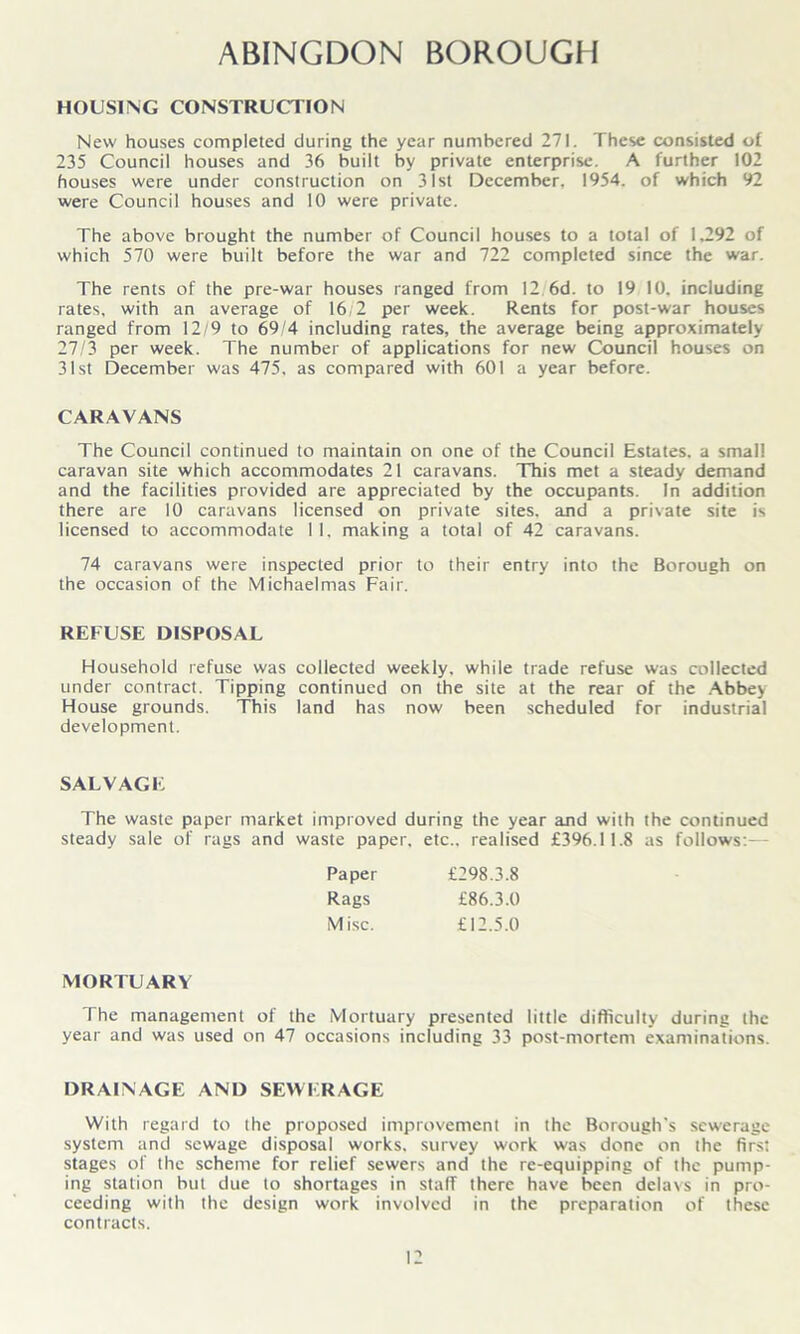 ABINGDON BOROUGH HOUSING CONSTRUCTION New houses completed during the year numbered 271. These consisted of 235 Council houses and 36 built by private enterprise. A further 102 houses were under construction on 31st December, 1954. of which 92 were Council houses and 10 were private. The above brought the number of Council houses to a total of 1,292 of which 570 were built before the war and 722 completed since the war. The rents of the pre-war houses ranged from 12 6d. to 19 10. including rates, with an average of 16/2 per week. Rents for post-war houses ranged from 12/9 to 69/4 including rates, the average being approximately 27/3 per week. The number of applications for new Council houses on 31st December was 475. as compared with 601 a year before. CARAVANS The Council continued to maintain on one of the Council Estates, a small caravan site which accommodates 21 caravans. This met a steady demand and the facilities provided are appreciated by the occupants. In addition there are 10 caravans licensed on private sites, and a private site is licensed to accommodate 11, making a total of 42 caravans. 74 caravans were inspected prior to their entry into the Borough on the occasion of the Michaelmas Fair. REFUSE DISPOSAL Household refuse was collected weekly, while trade refuse was collected under contract. Tipping continued on the site at the rear of the Abbey House grounds. This land has now been scheduled for industrial development. SALVAGE The waste paper market improved during the year and with the continued steady sale of rags and waste paper, etc., realised £396.11.8 as follows:— MORTUARY The management of the Mortuary presented little difficulty during the year and was used on 47 occasions including 33 post-mortem examinations. DRAINAGE AND SEWERAGE With regard to the proposed improvement in the Borough's sewerage system and sewage disposal works, survey work was done on the first stages of the scheme for relief sewers and the re-equipping of the pump- ing station but due to shortages in staff there have been delavs in pro- ceeding with the design work involved in the preparation of these contracts. Paper Rags M isc. £298.3.8 £86.3.0 £12.5.0