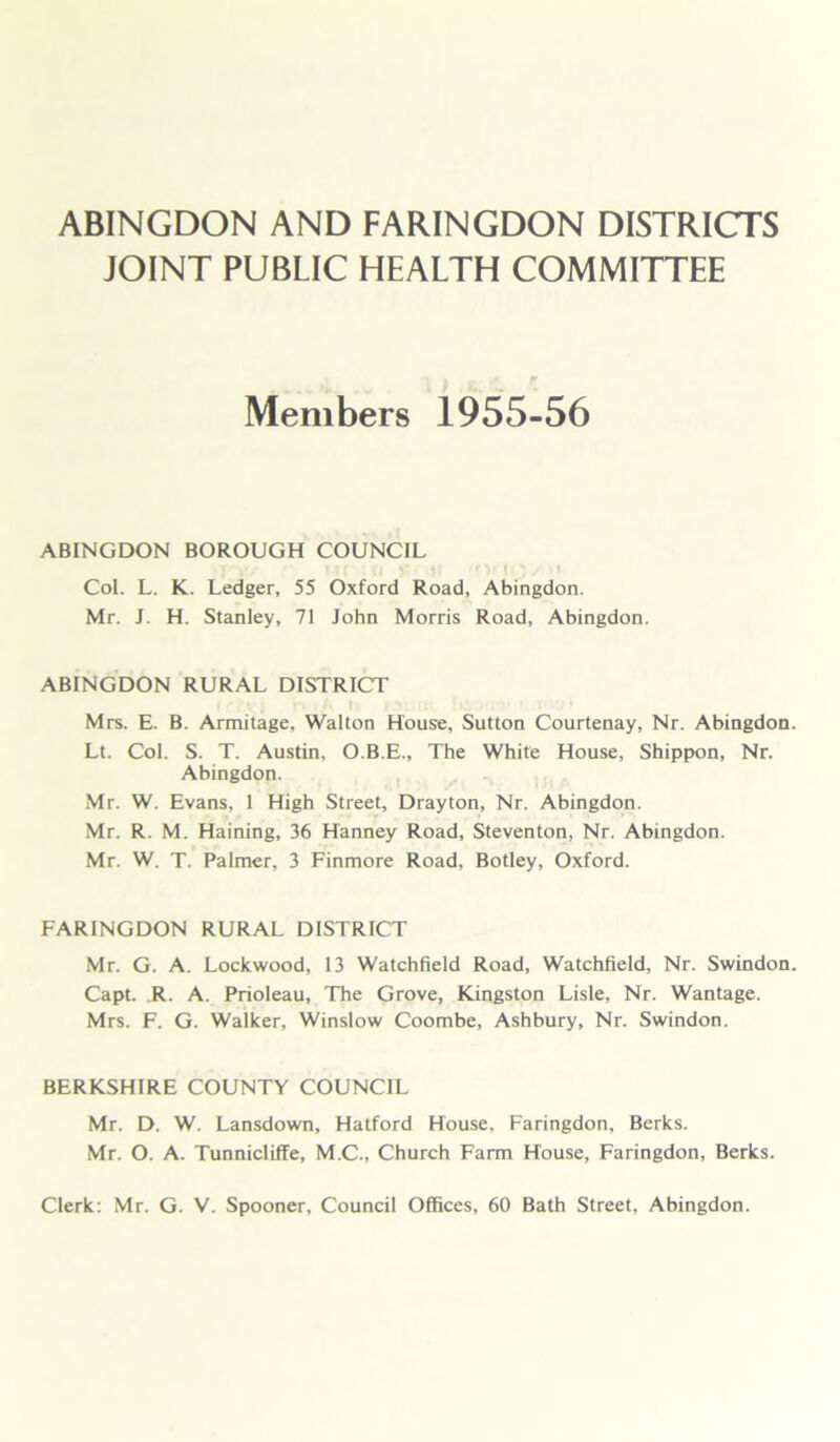 ABINGDON AND FARINGDON DISTRICTS JOINT PUBLIC HEALTH COMMITTEE Members 1955-56 ABINGDON BOROUGH COUNCIL yOtf/ f| ^ fOf IO/iI Col. L. K. Ledger, 55 Oxford Road, Abingdon. Mr. J. H. Stanley, 71 John Morris Road, Abingdon. ABINGDON RURAL DISTRICT Mrs. E. B. Armitage, Walton House, Sutton Courtenay, Nr. Abingdon. Lt. Col. S. T. Austin, O.B.E., The White House, Shippon, Nr. Abingdon. Mr. W. Evans, 1 High Street, Drayton, Nr. Abingdon. Mr. R. M. Haining, 36 Hanney Road, Steventon, Nr. Abingdon. Mr. W. T. Palmer, 3 Finmore Road, Botley, Oxford. FARINGDON RURAL DISTRICT Mr. G. A. Lockwood, 13 Watchfield Road, Watchfield, Nr. Swindon. Capt. R. A. Prioleau, The Grove, Kingston Lisle, Nr. Wantage. Mrs. F. G. Walker, Winslow Coombe, Ashbury, Nr. Swindon. BERKSHIRE COUNTY COUNCIL Mr. D. W. Lansdown, Hatford House. Faringdon, Berks. Mr. O. A. Tunnicliffe, M.C., Church Farm House, Faringdon, Berks. Clerk: Mr. G. V. Spooner, Council Offices, 60 Bath Street, Abingdon.