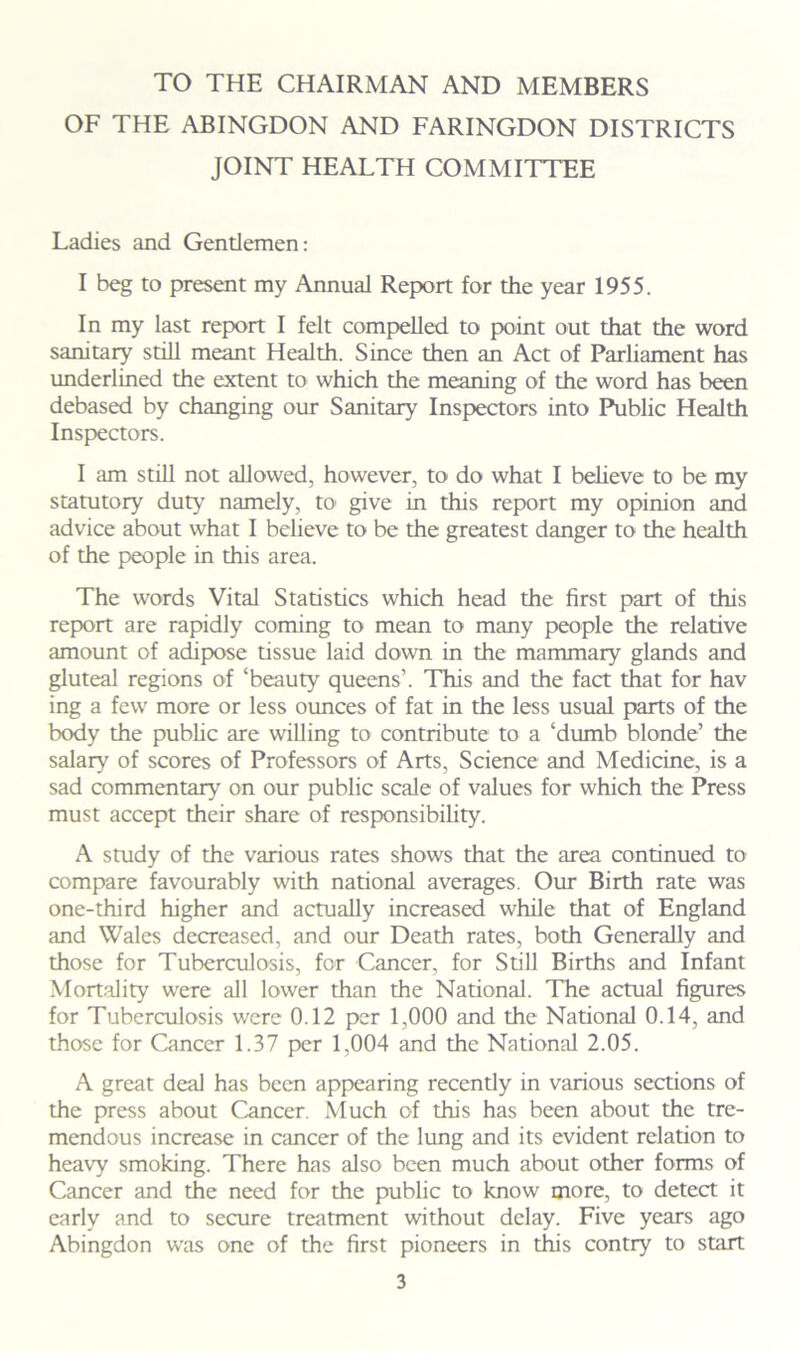 TO THE CHAIRMAN AND MEMBERS OF THE ABINGDON AND FARINGDON DISTRICTS JOINT HEALTH COMMITTEE Ladies and Gentlemen: I beg to present my Annual Report for the year 1955. In my last report I felt compelled to point out that the word sanitary still meant Health. Since then an Act of Parliament has underlined the extent to which the meaning of the word has been debased by changing our Sanitary Inspectors into Public Health Inspectors. I am still not allowed, however, to do what I believe to be my statutory duty namely, to give in this report my opinion and advice about what I believe to be the greatest danger to the health of the people in this area. The words Vital Statistics which head the first part of this report are rapidly coming to mean to many people the relative amount of adipose tissue laid down in the mammary glands and gluteal regions of ‘beauty queens’. This and the fact that for hav ing a few more or less ounces of fat in the less usual parts of the body the public are willing to contribute to a ‘dumb blonde’ the salary of scores of Professors of Arts, Science and Medicine, is a sad commentary on our public scale of values for which the Press must accept their share of responsibility. A study of the various rates shows that the area continued to compare favourably with national averages. Our Birth rate was one-third higher and actually increased while that of England and Wales decreased, and our Death rates, both Generally and those for Tuberculosis, for Cancer, for Still Births and Infant Mortality were all lower than the National. The actual figures for Tuberculosis were 0.12 per 1,000 and the National 0.14, and those for Cancer 1.37 per 1,004 and the National 2.05. A great deal has been appearing recently in various sections of the press about Cancer. Much of this has been about the tre- mendous increase in cancer of the lung and its evident relation to heavy smoking. There has also been much about other forms of Cancer and the need for the public to know more, to detect it early and to secure treatment without delay. Five years ago Abingdon was one of the first pioneers in this contry to start