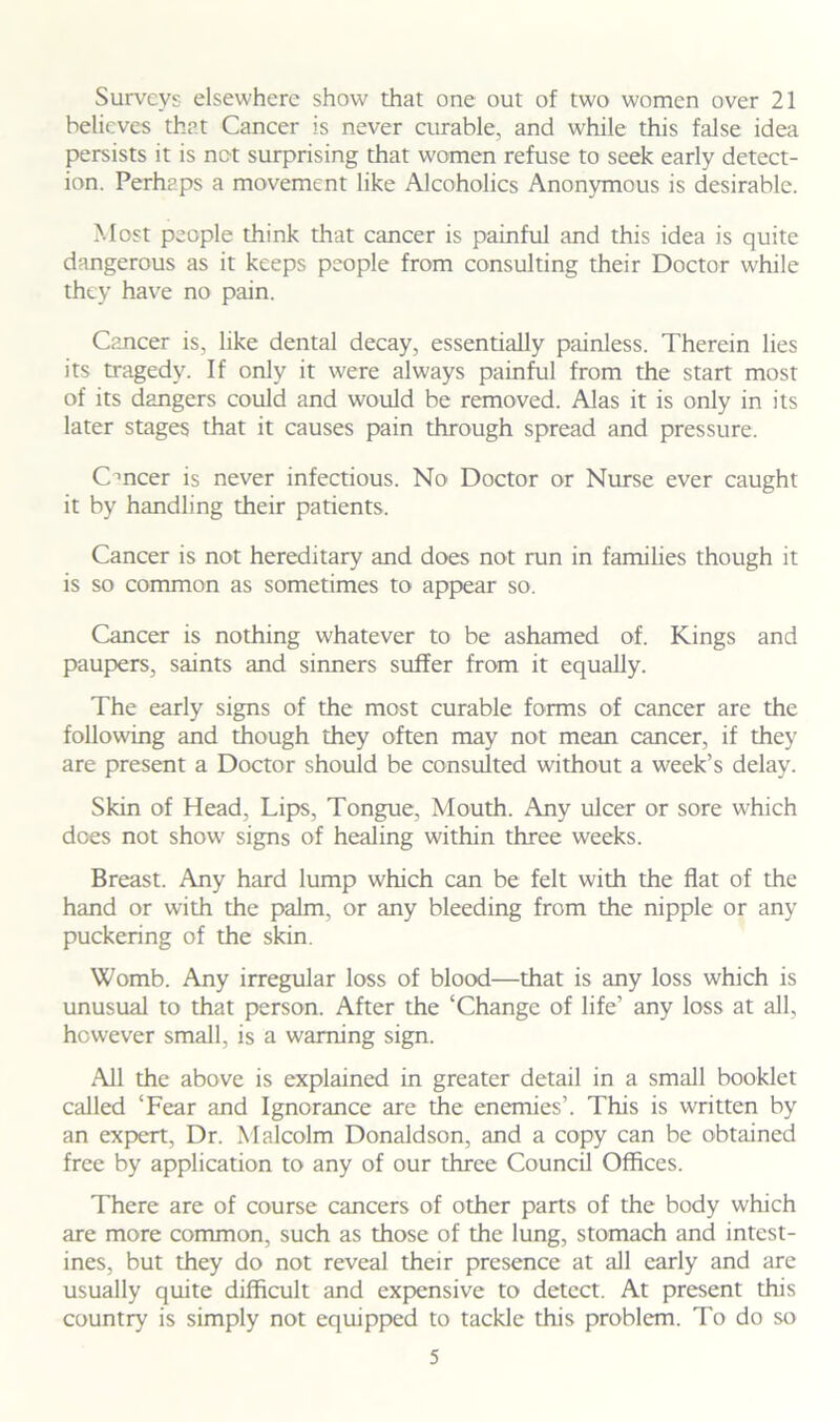 Surveys elsewhere show that one out of two women over 21 believes that Cancer is never curable, and while this false idea persists it is not surprising that women refuse to seek early detect- ion. Perhaps a movement like Alcoholics Anonymous is desirable. Most people think that cancer is painful and this idea is quite dangerous as it keeps people from consulting their Doctor while they have no pain. Cancer is, like dental decay, essentially painless. Therein lies its tragedy. If only it were always painful from the start most of its dangers could and would be removed. Alas it is only in its later stages that it causes pain through spread and pressure. Cmcer is never infectious. No Doctor or Nurse ever caught it by handling their patients. Cancer is not hereditary and does not run in families though it is so common as sometimes to appear so. Cancer is nothing whatever to be ashamed of. Kings and paupers, saints and sinners suffer from it equally. The early signs of the most curable forms of cancer are the following and though they often may not mean cancer, if they are present a Doctor should be consulted without a week’s delay. Skin of Head, Lips, Tongue, Mouth. Any ulcer or sore which dees not show signs of healing within three weeks. Breast. Any hard lump which can be felt with the flat of the hand or with the palm, or any bleeding from the nipple or any puckering of the skin. Womb. Any irregular loss of blood—that is any loss which is unusual to that person. After the ‘Change of life’ any loss at all, however small, is a warning sign. All the above is explained in greater detail in a small booklet called ‘Fear and Ignorance are the enemies’. This is written by an expert, Dr. Malcolm Donaldson, and a copy can be obtained free by application to any of our three Council Offices. There are of course cancers of other parts of the body which are more common, such as those of the lung, stomach and intest- ines, but they do not reveal their presence at all early and are usually quite difficult and expensive to detect. At present this country is simply not equipped to tackle this problem. To do so