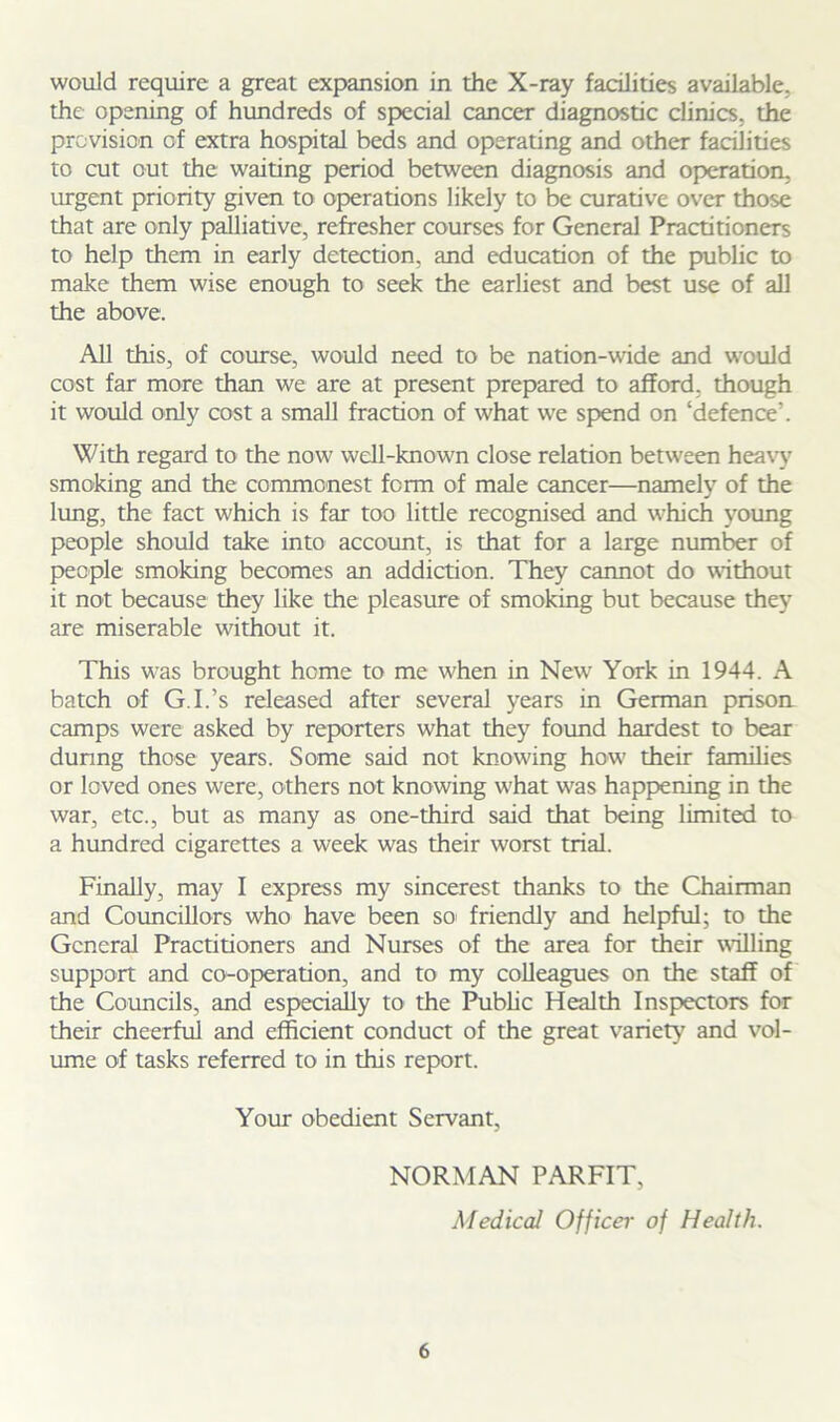 would require a great expansion in the X-ray facilities available, the opening of hundreds of special cancer diagnostic clinics, the provision cf extra hospital beds and operating and other facilities to cut out the waiting period between diagnosis and operation, urgent priority given to operations likely to be curative over those that are only palliative, refresher courses for General Practitioners to help them in early detection, and education of the public to make them wise enough to seek the earliest and best use of all the above. All this, of course, would need to be nation-wide and would cost far more than we are at present prepared to afford, though it would only cost a small fraction of what we spend on ‘defence’. With regard to the now well-known close relation between heavy smoking and the commonest form of male cancer—namely of the lung, the fact which is far too little recognised and which young people should take into account, is that for a large number of people smoking becomes an addiction. They cannot do without it not because they like the pleasure of smoking but because they are miserable without it. This was brought home to me when in New7 York in 1944. A batch of G.I.’s released after several years in German prison camps were asked by reporters what they found hardest to bear during those years. Some said not knowing how' their families or loved ones were, others not knowing w’hat was happening in the war, etc., but as many as one-third said that being limited to a hundred cigarettes a week was their worst trial. Finally, may I express my sincerest thanks to the Chairman and Councillors who have been so friendly and helpful; to the General Practitioners and Nurses of the area for their willing support and co-operation, and to my colleagues on the staff of the Councils, and especially to the Public Health Inspectors for their cheerful and efficient conduct of the great variety and vol- ume of tasks referred to in this report. Your obedient Servant, NORMAN PARFIT, Medical Officer of Health.
