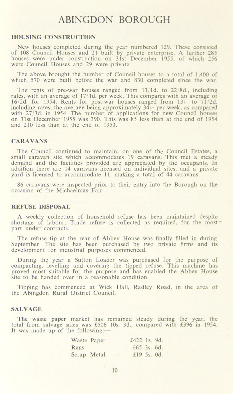 ABINGDON BOROUGH HOUSING CONSTRUCTION New houses completed during the year numbered 129. These consisted of 108 Council Houses and 21 built by private enterprise. A further 285 houses were under construction on 31st December 1955, of which 256 were Council Houses and 29 were private. The above brought the number of Council houses to a total of 1,400 of which 570 were built before the war and 830 completed since the war. The rents of pre-war houses ranged from 13/ld. to 22 8d., including rates, with an average of 17/Id. per week. This compares with an average of 16/2d. for 1954. Rents for post-war houses ranged from 13/- to 71 2d. including rates, the average being approximately 34/- per week, as compared with 27/3d. in 1954. The number of applications for new Council houses on 31st December 1955 was 390. This was 85 less than at the end of 1954 and 210 less than at the end of 1953. CARAVANS The Council continued to maintain, on one of the Council Estates, a small caravan site which accommodates 19 caravans. This met a steady demand and the facilities provided are appreciated by the occupants. In addition there are 14 caravans licensed on individual sites, and a private yard is licensed to accommodate 11, making a total of 44 caravans. 86 caravans were inspected prior to their entry into the Borough on the occasion of the Michaelmas Fair. REFUSE DISPOSAL A weekly collection of household refuse has been maintained despite shortage of labour. Trade refuse is collected as required, for the most - part under contracts. The refuse tip at the rear of Abbey House was finally filled in during September. The site has been purchased by two private firms and its development for industrial purposes commenced. During the year a Sutton Loader was purchased for the purpose of compacting, levelling and covering the tipped refuse. This machine has proved most suitable for the purpose and has enabled the Abbey House site to be handed over in a reasonable condition. Tipping has commenced at Wick Hall, Radley Road, in the area of the Abingdon Rural District Council. SALVAGE The waste paper market has remained steady during the year, the total from salvage sales was £506 10s. 3d., compared with £396 in 1954. It was made up of the following:— Waste Paper Rags Scrap Metal £422 Is. 9d. £65 3s. 6d. £19 5s. Od.