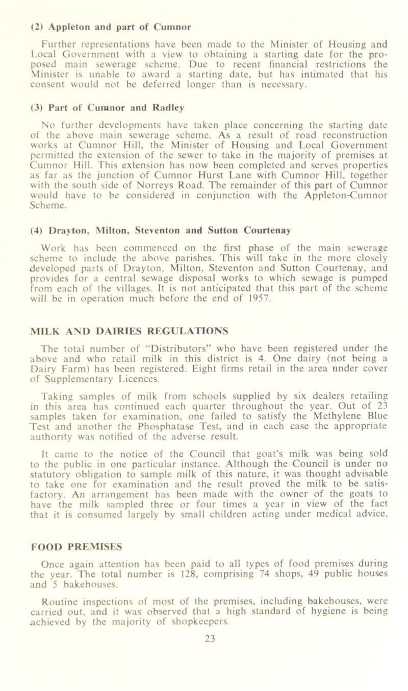 (2) Appleton and part of Cumnor Further representations have been made to the Minister of Housing and Local Government with a view to obtaining a starting date for the pro- posed main sewerage scheme. Due to recent financial restrictions the Minister is unable to award a starting date, but has intimated that his consent would not be deferred longer than is necessary. (3) Part of Cumnor and Radley No further developments have taken place concerning the starting date of the above main sewerage scheme. As a result of road reconstruction works at Cumnor Hill, the Minister of Housing and Local Government permitted the extension of the sewer to take in the majority of premises at Cumnor Hill. This extension has now been completed and serves properties as far as the junction of Cumnor Hurst Lane with Cumnor Hill, together with the south side of Norreys Road. The remainder of this part of Cumnor would have to be considered in conjunction with the Appleton-Cumnor Scheme. (4) Drayton. Milton, Steventon and Sutton Courtenay Work has been commenced on the first phase of the main sewerage scheme to include the above parishes. This will take in the more closely developed parts of Drayton, Milton, Steventon and Sutton Courtenay, and provides for a central sewage disposal works to which sewage is pumped from each of the villages. It is not anticipated that this part of the scheme will be in operation much before the end of 1957. MILK AND DAIRIES REGULATIONS The total number of “Distributors” who have been registered under the above and who retail milk in this district is 4. One dairy (not being a Dairy Farm) has been registered. Eight firms retail in the area under cover of Supplementary Licences. Taking samples of milk from schools supplied by six dealers retailing in this area has continued each quarter throughout the year. Out of 23 samples taken for examination, one failed to satisfy the Methylene Blue Test and another the Phosphatase Test, and in each case the appropriate authority was notified of the adverse result. It came to the notice of the Council that goat’s milk was being sold to the public in one particular instance. Although the Council is under no statutory obligation to sample milk of this nature, it was thought advisable to take one for examination and the result proved the milk to be satis- factory. An arrangement has been made with the owner of the goats to have the milk sampled three or four times a year in view of the fact that it is consumed largely by small children acting under medical advice. FOOD PREMISES Once again attention has been paid to all types of food premises during the year. The total number is 128, comprising 74 shops, 49 public houses and 5 bakehouses. Routine inspections of most of the premises, including bakehouses, were carried out. and it was observed that a high standard of hygiene is being achieved by the majority of shopkeepers.