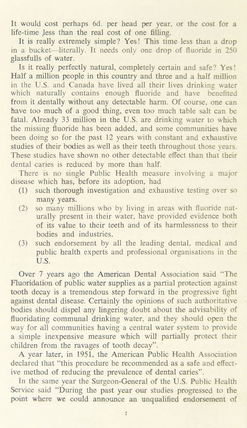 It would cost perhaps 6d. per head per year, or the cost for a life-time ,less than the real cost of one filling. It is really extremely simple? Yes! This time less than a drop in a bucket—literally. It needs only one drop of fluoride in 250 glassfulls of water. Is it really perfectly natural, completely certain and safe? Yes! Half a million people in this country and three and a half million in the U.S. and Canada have lived all their lives drinking water which naturally contains enough fluoride and have benefited from it dentally without any detectable harm. Of course, one can have too much of a good thing, even too much table salt can be fatal. Already 33 million in the U.S. are drinking water to which the missing fluoride has been added, and some communities have been doing so for the past 12 years with constant and exhaustive studies of their bodies as well as their teeth throughout those years. These studies have shown no other detectable effect than that their dental caries is reduced by more than half. There is no single Public Health measure involving a major disease which has, before its adoption, had (1) such thorough investigation and exhaustive testing over so many years. (2) so many millions who by living in areas with fluoride nat- urally present in their water, have provided evidence both of its value to their teeth and of its harmlessness to their bodies and industries, (3) such endorsement by all the leading dental, medical and public health experts and professional organisations in the U.S. Over 7 years ago the American Dental Association said “The Fluoridation of public water supplies as a partial protection against tooth decay is a tremendous step forward in the progressive fight against dental disease. Certainly the opinions of such authoritative bodies should dispel any lingering doubt about the advisability of fluoridating communal drinking water, and they should open the way for all communities having a central water system to provide a simple inexpensive measure which will partially protect their children from the ravages of tooth decay”. A year later, in 1951, the American Public Health Association declared that “this procedure be recommended as a safe and effect- ive method of reducing the prevalence of dental caries”. In the same year the Surgeon-General of the U.S. Public Health Service said “During the past year our studies progressed to the point where we could announce an unqualified endorsement of