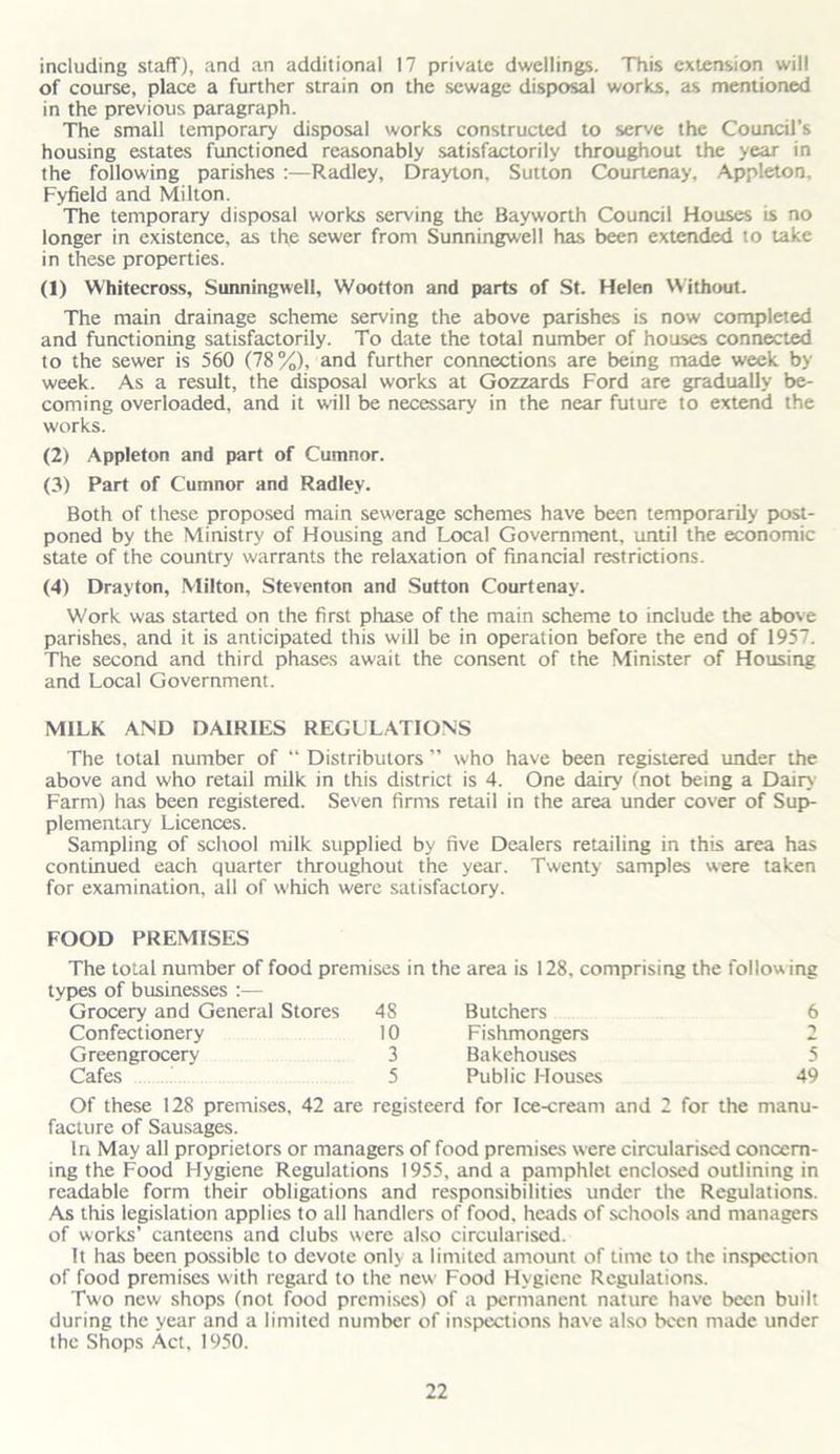 including staff), and an additional 17 private dwellings. This extension will of course, place a further strain on the sewage disposal works, as mentioned in the previous paragraph. The small temporary disposal works constructed to serve the Council’s housing estates functioned reasonably satisfactorily throughout the year in the following parishes :—Radley, Drayton, Sutton Courtenay, Appleton, Fyfield and Milton. The temporary disposal works serving the Bayworth Council Houses is no longer in existence, as the sewer from Sunningwell has been extended to take in these properties. (1) Whitecross, Sunningwell, Wootton and parts of St. Helen Without. The main drainage scheme serving the above parishes is now completed and functioning satisfactorily. To date the total number of houses connected to the sewer is 560 (78%), and further connections are being made week by week. As a result, the disposal works at Gozzards Ford are gradually be- coming overloaded, and it will be necessary in the near future to extend the works. (2) Appleton and part of Cumnor. (3) Part of Cumnor and Radley. Both of these proposed main sewerage schemes have been temporarily post- poned by the Ministry of Housing and Local Government, until the economic state of the country warrants the relaxation of financial restrictions. (4) Drayton, Milton, Steventon and Sutton Courtenay. Work was started on the first phase of the main scheme to include the above parishes, and it is anticipated this will be in operation before the end of 1957. The second and third phases await the consent of the Minister of Housing and Local Government. MILK AND DAIRIES REGULATIONS The total number of “ Distributors ” who have been registered under the above and who retail milk in this district is 4. One dairy (not being a Dairy Farm) has been registered. Seven firms retail in the area under cover of Sup- plementary Licences. Sampling of school milk supplied by five Dealers retailing in this area has continued each quarter throughout the year. Twenty samples were taken for examination, all of which were satisfactory. FOOD PREMISES The total number of food premises in types of businesses :— Grocery and General Stores 48 Confectionery 10 Greengrocery 3 Cafes 5 the area is 128, comprising the following Butchers 6 Fishmongers 2 Bakehouses 5 Public Houses 49 Of these 128 premises, 42 are registeerd for Ice-cream and 2 for the manu- facture of Sausages. In May all proprietors or managers of food premises were circularised concern- ing the Food Hygiene Regulations 1955, and a pamphlet enclosed outlining in readable form their obligations and responsibilities under the Regulations. As this legislation applies to all handlers of food, heads of schools and managers of works’ canteens and clubs were also circularised. It has been possible to devote only a limited amount of time to the inspection of food premises with regard to the new' Food Hygiene Regulations. Two new shops (not food premises) of a permanent nature have been built during the year and a limited number of inspections have also been made under the Shops Act, 1950.