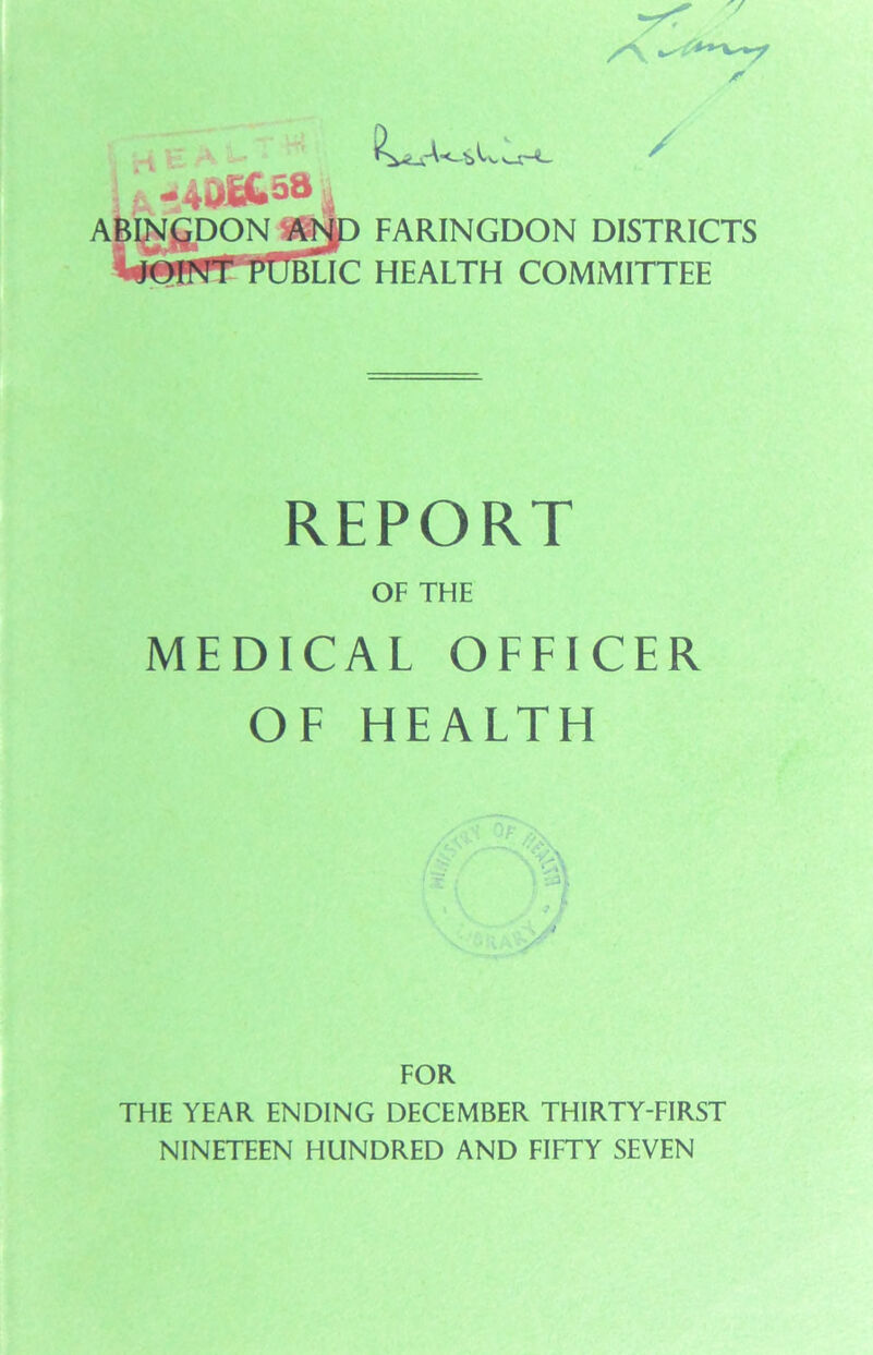 f i w4i»BU5a „ -be. / ABIN£DON &ND I'UClic FARINGDON DISTRICTS HEALTH COMMITTEE REPORT OF THE MEDICAL OFFICER OF HEALTH FOR THE YEAR ENDING DECEMBER THIRTY-FIRST NINETEEN HUNDRED AND FIFTY SEVEN