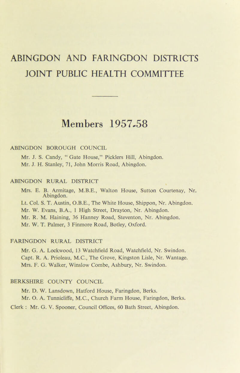 ABINGDON AND FARINGDON DISTRICTS JOINT PUBLIC HEALTH COMMITTEE Members 1957*58 ABINGDON BOROUGH COUNCIL Mr. J. S. Candy, “ Gate House,” Picklers Hill, Abingdon. Mr. J. H. Stanley, 71, John Morris Road, Abingdon. ABINGDON RURAL DISTRICT Mrs. E. B. Armitage, M.B.E., Walton House, Sutton Courtenay, Nr. Abingdon. Lt. Col. S. T. Austin, O.B.E., The White House, Shippon, Nr. Abingdon. Mr. W. Evans, B.A., 1 High Street, Drayton, Nr. Abingdon. Mr. R. M. Haining, 36 Hanney Road, Steventon, Nr. Abingdon. Mr. W. T. Palmer, 3 Finmore Road, Botley, Oxford. FARINGDON RURAL DISTRICT Mr. G. A. Lockwood, 13 Watchfield Road, Watchfield, Nr. Swindon. Capt. R. A. Prioleau, M.C., The Grove, Kingston Lisle, Nr. Wantage. Mrs. F. G. Walker, Winslow Combe, Ashbury, Nr. Swindon. BERKSHIRE COUNTY COUNCIL Mr. D. W. Lansdown, Hatford House, Faringdon, Berks. Mr. O. A. Tunnicliffe, M.C., Church Farm House, Faringdon, Berks. Clerk : Mr. G. V. Spooner, Council Offices, 60 Bath Street, Abingdon.